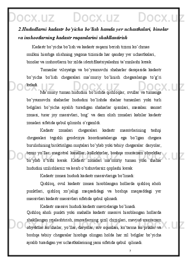 72.Hududlarni   kadastr   bo’yicha   bo’lish   hamda   yer   uchastkalari,   binolar
va inshootlarning kadastr raqamlarini shakllantirish
Kadastr   bo’yicha   bo’lish   va   kadastr   raqami   berish   tizimi   ko’chmas
mulkni   hisobga   olishning   yagona   tizimida   har   qanday   yer   uchastkalari,  
binolar   va   inshootlarni   bir   xilda   identifikatsiyalashni   ta’minlashi   kerak.
Tumanlar   viloyatga   va   bo’ysunuvchi   shaharlar   darajasida   kadastr
bo’yicha   bo’lish   chegaralari   ma’muriy   bo’linish   chegaralariga   to’g’ri
keladi.
Ma’muriy   tuman   hududini   bo’lishda   qishloqlar,   ovullar   va   tumanga
bo’ysunuvchi   shaharlar   hududini   bo’lishda   shahar   tumanlari   yoki   turli
belgilari   bo’yicha   ajralib   turadigan   shaharlar   qismlari,   masalan:   sanoat
zonasi,   turar   joy   massivlari,   bog’   va   dam   olish   zonalari   kabilar   kadastr
zonalari   sifatida   qabul   qilinishi   o’rganildi.
Kadastr   zonalari   chegaralari   kadastr   massivlarining   tashqi
chegaralari   tegishli   geodeziya   koordinatalariga   ega   bo’lgan   chegara
burulishining   biriktirilgan   nuqtalari   bo’ylab   yoki   tabiiy   chegaralar:   daryolar,
temir   yo’llar,   magistral   kanallar,   kollektorlar,   boshqa   muntazam   obyektlar
bo’ylab   o’tishi   kerak.   Kadastr   zonalari   ma’muriy   tuman   yoki   shahar
hududini   uzilishlarsiz   va   kesib   o’tishuvlarsiz   qoplashi   kerak.
Kadastr   zonasi   hududi   kadastr   massivlariga   bo’linadi:
Qishloq,   ovul   kadastr   zonasi   hisoblangan   hollarda   qishloq   aholi
punktlari,   qishloq   xo’jaligi   maqsadidagi   va   boshqa   maqsaddagi   yer
massivlari   kadastr   massivlari   sifatida   qabul   qilinadi.
Kadastr   massivi   hududi   kadastr   mavzelariga   bo’linadi.
Qishloq   aholi   punkti   yoki   mahalla   kadastr   massivi   hisoblangan   hollarda
shakllangan   rejalashtirish,   imoratlarning   qizil   chiziqlari,   mavjud muntazam
obyektlar ko’chalar, yo’llar, daryolar, suv oqimlari, ko’tarma   ko’priklar va
boshqa   tabiiy   chegaralar   hisobga   olingan   holda   har   xil   belgilar   bo’yicha
ajralib   turadigan   yer   uchastkalarining   jami   sifatida   qabul    qilinadi. 