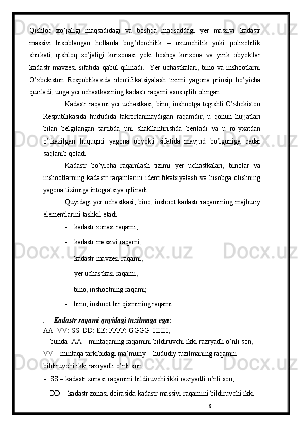 8Qishloq   xo’jaligi   maqsadidagi   va   boshqa   maqsaddagi   yer   massivi   kadastr
massivi   hisoblangan   hollarda   bog’dorchilik   –   uzumchilik   yoki   polizchilik
shirkati,   qishloq   xo’jaligi   korxonasi   yoki   boshqa   korxona   va   yirik   obyektlar
kadastr   mavzesi   sifatida   qabul   qilinadi.     Yer   uchastkalari,   bino   va   inshootlarni
O’zbekiston   Respublikasida   identifikatsiyalash   tizimi   yagona   prinsip   bo’yicha
quriladi,   unga   yer   uchastkasining   kadastr   raqami   asos   qilib   olingan.
Kadastr   raqami   yer   uchastkasi,   bino,   inshootga   tegishli   O’zbekiston
Respublikasida   hududida   takrorlanmaydigan   raqamdir,   u   qonun   hujjatlari
bilan   belgilangan   tartibda   uni   shakllantirishda   beriladi   va   u   ro’yxatdan
o’tkazilgan   huquqini   yagona   obyekti   sifatida   mavjud   bo’lguniga   qadar
saqlanib   qoladi.
Kadastr   bo’yicha   raqamlash   tizimi   yer   uchastkalari,   binolar   va
inshootlarning   kadastr   raqamlarini   identifikatsiyalash   va   hisobga   olishning
yagona   tizimiga   integratsiya   qilinadi.
Quyidagi   yer   uchastkasi,   bino,   inshoot   kadastr   raqamining   majburiy
elementlarini   tashkil   etadi:
- kadastr   zonasi   raqami;
- kadastr   massivi   raqami;
- kadastr   mavzesi   raqami;
- yer   uchastkasi raqami;
- bino,   inshootning   raqami;
- bino,   inshoot   bir   qismining   raqami
.     Kadastr   raqami   quyidagi   tuzilmaga   ega:  
AA:   VV:   SS:   DD:   EE:   FFFF:   GGGG:   HHH,
- bunda:   AA   –   mintaqaning   raqamini   bildiruvchi   ikki   razryadli   o’nli   son; 
VV   –   mintaqa tarkibidagi ma’muriy   –   hududiy tuzilmaning raqamni  
bildiruvchi   ikki   razryadli   o’nli   son;
- SS   –   kadastr   zonasi   raqamini   bildiruvchi ikki   razryadli o’nli son;
- DD   –   kadastr   zonasi   doirasida   kadastr   massivi   raqamini   bildiruvchi   ikki   