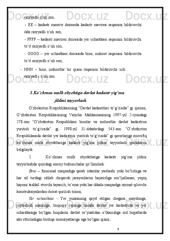 9razryadli   o’nli   son;
- EE   –   kadastr   massivi   doirasida   kadastr   mavzesi   raqamini   bildiruvchi  
ikki   razryadli   o’nli   son;
- FFFF   –   kadastr   mavzesi   doirasida   yer   uchastkasi   raqamini   bildiruvchi  
to’rt   razryadli   o’nli   son;
- GGGG   –   yer   uchastkasi   doirasida   bino,   inshoot   raqamini   bildiruvchi  
to’rt   razryadli   o’nli   son;
- HHH   –   bino,   inshootlar   bir   qismi   raqamini   bildiruvchi   uch
razryadl i   o’nli   son.
3.Ko’chmas mulk obyektiga davlat kadastr yig’ma
jildini   tayyorlash
O’zbekiston Respublikasining “Davlat kadastrlari to’g’risida” gi   qonuni,
O’zbekiston   Respublikasining   Vazirlar   Mahkamasining   1997-yil   2-iyundagi
278-son   “O’zbekiston   Respublikasi   binolar   va   inshootlar   davlat   kadastrini
yuritish   to’g’risida”   gi,   1998-yil   31-dekabrdagi   543-son   “O’zbekiston
Respublikasida   davlat   yer   kadastrini   yuritish   to’g’risida”   gi   qarorlariga muvofiq
ko’chmas   mulk   obyektlariga   kadastr   yig’ma   jildini   tayyorlash   qoidalarini
belgilaydi.
1. Ko’chmas   mulk   obyektlariga   kadastr   yig’ma   jildini
tayyorlashda   quyidagi   asosiy   tushunchalar   qo’llaniladi:
Bino   –   funsional   maqsadiga   qarab   odamlar   yashashi   yoki   bo’lishiga   va
har   xil   turdagi   ishlab   chiqarish   jarayonlarini   bajarishga   mo’ljallanan,   yopiq
hajmni   tashkil   etuvchi   tayanch,   to’sma   yoki   har   ikkala   maqsadga   xizmat   qiluvchi
konstruksiyalardan   iborat   qurilish   tizimi;
Yer   uchastkasi   -   Yer   yuzasining   qayd   etilgan   chegara,   maydonga,
joylashish   manzilga,   huquqiy   rejimga   hamda   davlat   yer   kadastrida   va   yer
uchastkasiga   bo’lgan   huqularni   davlat   ro’yxatidan   o’tkazishga   oid   hujjatlarda
aks   ettiriladigan   boshqa   xususiyatlariga ega   bo’lgan   qismi; 