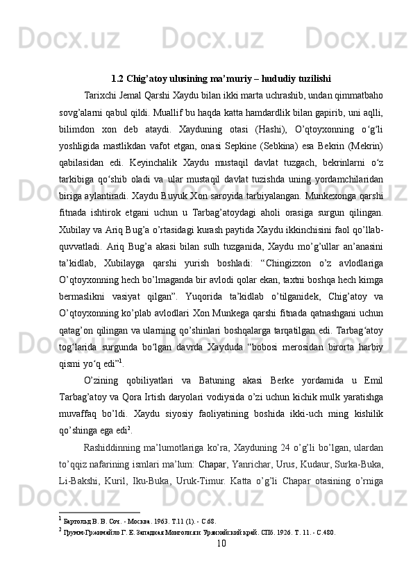 1.2 Chig’atoy ulusining ma’muriy – hududiy tuzilishi
Tarixchi Jemal Qarshi Xaydu bilan ikki marta uchrashib, undan qimmatbaho
sovg’alarni qabul qildi. Muallif bu haqda katta hamdardlik bilan gapirib, uni aqlli,
bilimdon   xon   deb   ataydi.   Xayduning   otasi   (Hashi),   O’qtoyxonning   o g liʻ ʻ
yoshligida   mastlikdan   vafot   etgan,   onasi   Sepkine   (Sebkina)   esa   Bekrin   (Mekrin)
qabilasidan   edi.   Keyinchalik   Xaydu   mustaqil   davlat   tuzgach,   bekrinlarni   o z	
ʻ
tarkibiga   qo shib   oladi   va   ular   mustaqil   davlat   tuzishda   uning   yordamchilaridan	
ʻ
biriga aylantiradi. Xaydu Buyuk Xon saroyida tarbiyalangan. Munkexonga qarshi
fitnada   ishtirok   etgani   uchun   u   Tarbag’atoydagi   aholi   orasiga   surgun   qilingan.
Xubilay va Ariq Bug’a o’rtasidagi kurash paytida Xaydu ikkinchisini faol qo’llab-
quvvatladi.   Ariq   Bug’a   akasi   bilan   sulh   tuzganida,   Xaydu   mo’g’ullar   an’anasini
ta’kidlab,   Xubilayga   qarshi   yurish   boshladi:   “Chingizxon   o’z   avlodlariga
O’qtoyxonning hech bo’lmaganda bir avlodi qolar ekan, taxtni boshqa hech kimga
bermaslikni   vasiyat   qilgan”.   Yuqorida   ta’kidlab   o’tilganidek,   Chig’atoy   va
O’qtoyxonning ko’plab avlodlari Xon Munkega qarshi  fitnada qatnashgani  uchun
qatag’on qilingan va ularning qo’shinlari boshqalarga tarqatilgan edi. Tarbag atoy	
ʻ
tog larida   surgunda   bo lgan   davrda   Xayduda   “bobosi   merosidan   birorta   harbiy	
ʻ ʻ
qismi yo q edi”	
ʻ 1
.
O’zining   qobiliyatlari   va   Batuning   akasi   Berke   yordamida   u   Emil
Tarbag’atoy va Qora Irtish daryolari vodiysida o’zi uchun kichik mulk yaratishga
muvaffaq   bo’ldi.   Xaydu   siyosiy   faoliyatining   boshida   ikki-uch   ming   kishilik
qo’shinga ega edi 2
.
Rashiddinning   ma’lumotlariga   ko’ra,   Xayduning   24   o’g’li   bo’lgan,   ulardan
to’qqiz nafarining ismlari ma’lum:   Chapar , Yanrichar, Urus, Kudaur, Surka-Buka,
Li-Bakshi,   Kuril,   Iku-Buka,   Uruk-Timur.   Katta   o’g’li   Chapar   otasining   o’rniga
1
  Бартольд В. В. Соч.  -  М осква .  1963.  Т.11  (1). - С.68.
2
  Грумм-Гржимайло Г. Е. Западная Монголия и Урянхайский край. СПб. 1926. Т. 11. - С.480.
10