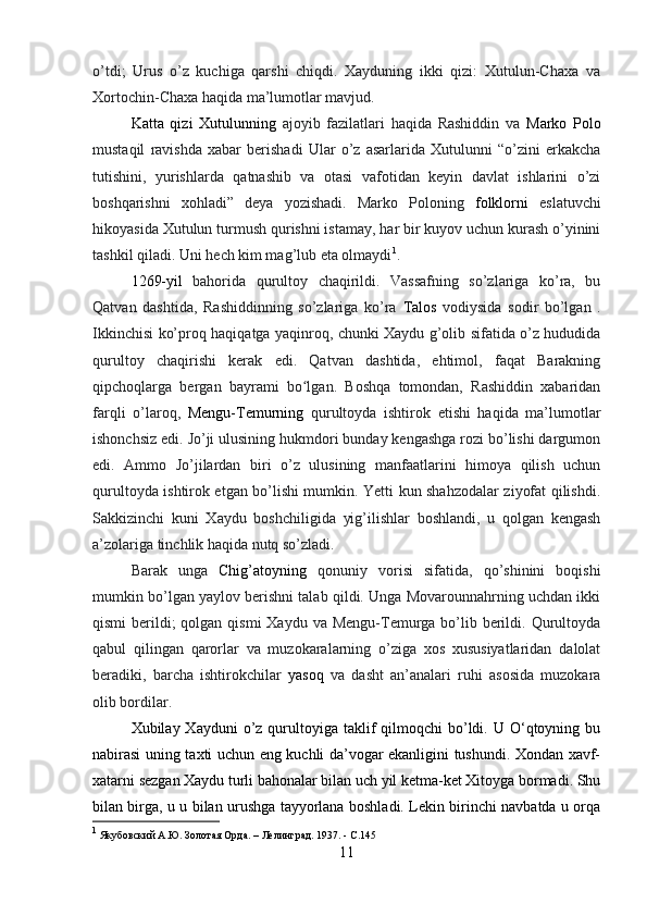 o’tdi;   Urus   o’z   kuchiga   qarshi   chiqdi.   Xayduning   ikki   qizi:   Xutulun-Chaxa   va
Xortochin-Chaxa haqida ma’lumotlar mavjud.
Katta   qizi   Xutulunning   ajoyib   fazilatlari   haqida   Rashiddin   va   Marko   Polo
mustaqil   ravishda   xabar   berishadi   Ular   o’z   asarlarida   Xutulunni   “o’zini   erkakcha
tutishini,   yurishlarda   qatnashib   va   otasi   vafotidan   keyin   davlat   ishlarini   o’zi
boshqarishni   xohladi”   deya   yozishadi.   Marko   Poloning   folklorni   eslatuvchi
hikoyasida Xutulun turmush qurishni istamay, har bir kuyov uchun kurash o’yinini
tashkil qiladi. Uni hech kim mag’lub eta olmaydi 1
.
1269- yil   bahorida   qurultoy   chaqirildi.   Vassafning   so’zlariga   ko’ra,   bu
Qatvan   dashtida,   Rashiddinning   so’zlariga   ko’ra   Talos   vodiysida   sodir   bo’lgan   .
Ikkinchisi ko’proq haqiqatga yaqinroq, chunki Xaydu g’olib sifatida o’z hududida
qurultoy   chaqirishi   kerak   edi.   Qatvan   dashtida,   ehtimol,   faqat   Barakning
qipchoqlarga   bergan   bayrami   bo lgan.   Boshqa   tomondan,   Rashiddin   xabaridanʻ
farqli   o’laroq,   Mengu-Temurning   qurultoyda   ishtirok   etishi   haqida   ma’lumotlar
ishonchsiz edi. Jo’ji ulusining hukmdori bunday kengashga rozi bo’lishi dargumon
edi.   Ammo   Jo’jilardan   biri   o’z   ulusining   manfaatlarini   himoya   qilish   uchun
qurultoyda ishtirok etgan bo’lishi mumkin. Yetti kun shahzodalar ziyofat qilishdi.
Sakkizinchi   kuni   Xaydu   boshchiligida   yig’ilishlar   boshlandi,   u   qolgan   kengash
a’zolariga tinchlik haqida nutq so’zladi. 
Barak   unga   Chig’atoyning   qonuniy   vorisi   sifatida,   qo’shinini   boqishi
mumkin bo’lgan yaylov berishni talab qildi. Unga Movarounnahrning uchdan ikki
qismi  berildi;  qolgan  qismi  Xaydu va Mengu-Temurga bo’lib berildi. Qurultoyda
qabul   qilingan   qarorlar   va   muzokaralarning   o’ziga   xos   xususiyatlaridan   dalolat
beradiki,   barcha   ishtirokchilar   yasoq   va   dasht   an’analari   ruhi   asosida   muzokara
olib bordilar.
Xubilay Xayduni  o’z qurultoyiga taklif  qilmoqchi   bo’ldi.  U O‘qtoyning bu
nabirasi uning taxti uchun eng kuchli da’vogar ekanligini tushundi. Xondan xavf-
xatarni sezgan Xaydu turli bahonalar bilan uch yil ketma-ket Xitoyga bormadi. Shu
bilan birga, u u bilan urushga tayyorlana boshladi. Lekin birinchi navbatda u orqa
1
 Якубовский А.Ю. Золотая Орда. – Лелинград. 1937. -  С.145
11