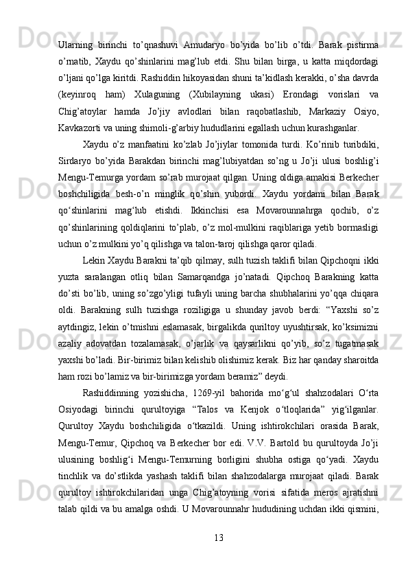 Ularning   birinchi   to’qnashuvi   Amudaryo   bo’yida   bo’lib   o’tdi.   Barak   pistirma
o’rnatib,   Xaydu   qo’shinlarini   mag’lub   etdi.   Shu   bilan   birga,   u   katta   miqdordagi
o’ljani qo’lga kiritdi. Rashiddin hikoyasidan shuni ta’kidlash kerakki, o’sha davrda
(keyinroq   ham)   Xulaguning   (Xubilayning   ukasi)   Erondagi   vorislari   va
Chig’atoylar   hamda   Jo’jiy   avlodlari   bilan   raqobatlashib,   Markaziy   Osiyo,
Kavkazorti va uning shimoli-g’arbiy hududlarini egallash uchun kurashganlar. 
Xaydu   o’z   manfaatini   ko’zlab   Jo’jiylar   tomonida   turdi.   Ko’rinib   turibdiki,
Sirdaryo   bo’yida   Barakdan   birinchi   mag’lubiyatdan   so’ng   u   Jo’ji   ulusi   boshlig’i
Mengu-Temurga yordam so’rab murojaat qilgan. Uning oldiga amakisi Berkecher
boshchiligida   besh- o’ n   minglik   q o’ shin   yubordi.   Xaydu   yordami   bilan   Barak
qo shinlarini   mag lub   etishdi.   Ikkinchisi   esa   Movarounnahrga   qochib,   o’zʻ ʻ
qo’shinlarining   qoldiqlarini   to’plab,   o’z   mol-mulkini   raqiblariga   yetib   bormasligi
uchun o’z mulkini yo’q qilishga va talon-taroj qilishga qaror qiladi.
Lekin Xaydu Barakni ta’qib qilmay, sulh tuzish taklifi bilan Qipchoqni ikki
yuzta   saralangan   otliq   bilan   Samarqandga   jo’natadi.   Qipchoq   Barakning   katta
do’sti  bo’lib, uning so’zgo’yligi  tufayli  uning barcha shubhalarini  yo’qqa chiqara
oldi.   Barakning   sulh   tuzishga   roziligiga   u   shunday   javob   berdi:   “Yaxshi   so’z
aytdingiz, lekin o’tmishni  eslamasak,  birgalikda quriltoy uyushtirsak, ko’ksimizni
azaliy   adovatdan   tozalamasak,   o’jarlik   va   qaysarlikni   qo’yib,   so’z   tugatmasak
yaxshi bo’ladi. Bir-birimiz bilan kelishib olishimiz kerak.  Biz har qanday sharoitda
ham rozi bo’lamiz va bir-birimizga yordam beramiz” deydi.
Rashiddinning   yozishicha,   1269-yil   bahorida   mo g ul   shahzodalari   O rta	
ʻ ʻ ʻ
Osiyodagi   birinchi   qurultoyiga   “Talos   va   Kenjok   o tloqlarida”   yig ilganlar.
ʻ ʻ
Qurultoy   Xaydu   boshchiligida   o tkazildi.   Uning   ishtirokchilari   orasida   Barak,	
ʻ
Mengu-Temur,   Qipchoq   va   Berkecher   bor   edi.   V.V.   Bartold   bu   qurultoyda   Jo’ji
ulusining   boshlig i   Mengu-Temurning   borligini   shubha   ostiga   qo yadi.   Xaydu	
ʻ ʻ
tinchlik   va   do’stlikda   yashash   taklifi   bilan   shahzodalarga   murojaat   qiladi.   Barak
qurultoy   ishtirokchilaridan   unga   Chig’atoyning   vorisi   sifatida   meros   ajratishni
talab qildi va bu amalga oshdi. U Movarounnahr hududining uchdan ikki qismini,
13