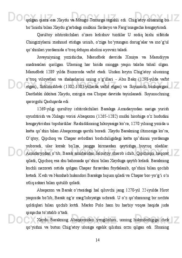 qolgan  qismi   esa   Xaydu   va   Mengu   Temurga   tegishli   edi.  Chig atoy   ulusining   buʻ
bo linishi bilan Xaydu g arbdagi mulkini Sirdaryo va Farg onagacha kengaytiradi.	
ʻ ʻ ʻ
Qurultoy   ishtirokchilari   o’zaro   kelishuv   tuzdilar   U   sodiq   kishi   sifatida
Chingiziylarni   xushnud   etishga   urinib,   o ziga   bo ysungan   dorug alar   va   mo g ul	
ʻ ʻ ʻ ʻ ʻ
qo shinlari yordamida o troq dehqon aholini ayovsiz taladi. 	
ʻ ʻ
Juvayniyning   yozishicha,   Masudbek   davrida   Xoniya   va   Masudiyya
madrasalari   qurilgan.   Ularning   har   birida   mingga   yaqin   talaba   tahsil   olgan.
Masudbek   1289   yilda   Buxoroda   vafot   etadi.   Undan   keyin   Chig atoy   ulusining	
ʻ
o troq   viloyatlari   va   shaharlarini   uning   o g illari   -   Abu   Bakr   (1298-yilda   vafot	
ʻ ʻ ʻ
etgan),   Sotilmishbek   (1302-1303-yillarda   vafot   etgan)   va   Suyunuch   boshqargan.
Dastlabki   ikkitasi   Xaydu,   oxirgisi   esa   Chopar   davrida   tayinlanadi.   Suyunuchning
qarorgohi Qashqarda edi.
1269-yilgi   qurultoy   ishtirokchilari   Barakga   Amudaryodan   nariga   yurish
uyushtirish va Xulagu vorisi  Abaqaxon (1265-1282)  mulki  hisobiga o’z hududini
kengaytirishni topshirdilar. Rashiddinning hikoyasiga ko’ra, 1270 yilning yozida u
katta qo’shin bilan Abaqaxonga qarshi boradi. Xaydu Barakning iltimosiga ko’ra,
O’qtoy,   Qipchoq   va   Chapar   avlodlari   boshchiligidagi   katta   qo’shinni   yordamga
yuboradi,   ular   kerak   bo’lsa,   jangga   kirmasdan   qaytishga   buyruq   oladilar.
Amudaryodan   o’tib,   Barak   amirlaridan   Jaloirtoy   sharob   ichib,   Qipchoqni   haqorat
qiladi, Qipchoq esa shu bahonada qo’shini bilan Xayduga qaytib keladi. Barakning
kuchli   nazorati   ostida   qolgan   Chapar   fursatdan   foydalanib,   qo’shini   bilan   qochib
ketadi. Kesh va Naxshab hukmdori Barakga hujum qiladi va Chapar bor-yo g i o n	
ʻ ʻ ʻ
otliq askari bilan qutulib qoladi.
Abaqaxon   va   Barak   o rtasidagi   hal   qiluvchi   jang   1270-yil   22-iyulda   Hirot	
ʻ
yaqinida bo lib, Barak og ir mag lubiyatga uchradi. U o’z qo’shinining bir nechta	
ʻ ʻ ʻ
qoldiqlari   bilan   qochib   ketdi.   Marko   Polo   ham   bu   harbiy   voqea   haqida   juda
qisqacha to’xtalib o‘tadi.
Xaydu   Barakning   Abaqaxondan   yengilishini,   unning   hukmdorligiga   chek
qo yishni   va   butun   Chig atoy   ulusiga   egalik   qilishni   orzu   qilgan   edi.   Shuning	
ʻ ʻ
14 