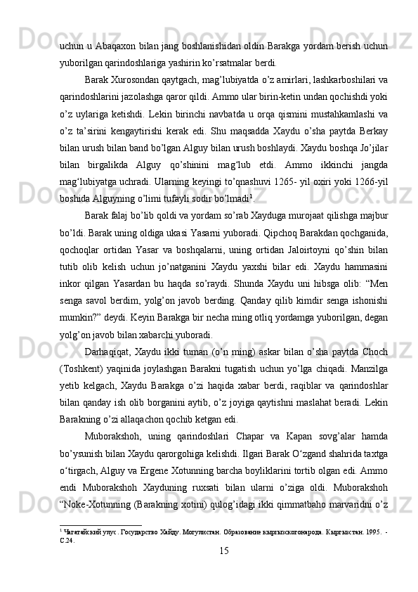 uchun u Abaqaxon bilan jang boshlanishidan oldin Barakga yordam berish uchun
yuborilgan qarindoshlariga yashirin ko’rsatmalar berdi.
Barak Xurosondan qaytgach, mag’lubiyatda o’z amirlari, lashkarboshilari va
qarindoshlarini jazolashga qaror qildi. Ammo ular birin-ketin undan qochishdi yoki
o’z   uylariga   ketishdi.   Lekin   birinchi   navbatda   u   orqa   qismini   mustahkamlashi   va
o’z   ta’sirini   kengaytirishi   kerak   edi.   Shu   maqsadda   Xaydu   o’sha   paytda   Berkay
bilan urush bilan band bo’lgan Alguy bilan urush boshlaydi. Xaydu boshqa Jo’jilar
bilan   birgalikda   Alguy   qo’shinini   mag lub   etdi.   Ammo   ikkinchi   jangdaʻ
mag lubiyatga uchradi. Ularning keyingi to’qnashuvi 1265- yil oxiri yoki 1266-yil	
ʻ
boshida Alguyning o’limi tufayli sodir bo’lmadi 1
.
Barak falaj bo’lib qoldi va yordam so’rab Xayduga murojaat qilishga majbur
bo’ldi. Barak uning oldiga ukasi Yasarni yuboradi. Qipchoq Barakdan qochganida,
qochoqlar   ortidan   Yasar   va   boshqalarni,   uning   ortidan   Jaloirtoyni   qo’shin   bilan
tutib   olib   kelish   uchun   jo’natganini   Xaydu   yaxshi   bilar   edi.   Xaydu   hammasini
inkor   qilgan   Yasardan   bu   haqda   so’raydi.   Shunda   Xaydu   uni   hibsga   olib:   “Men
senga   savol   berdim,   yolg’on   javob   berding.   Qanday   qilib   kimdir   senga   ishonishi
mumkin?” deydi. Keyin Barakga bir necha ming otliq yordamga yuborilgan, degan
yolg’on javob bilan xabarchi yuboradi. 
Darhaqiqat,   Xaydu   ikki   tuman   (o’n   ming)   askar   bilan   o’sha   paytda   Choch
(Toshkent)   yaqinida   joylashgan   Barakni   tugatish   uchun   yo’lga   chiqadi.   Manzilga
yetib   kelgach,   Xaydu   Barakga   o’zi   haqida   xabar   berdi,   raqiblar   va   qarindoshlar
bilan qanday ish olib borganini aytib, o’z joyiga qaytishni maslahat beradi. Lekin
Barakning o’zi allaqachon qochib ketgan edi. 
Muborakshoh,   uning   qarindoshlari   Chapar   va   Kapan   sovg’alar   hamda
bo’ysunish bilan Xaydu qarorgohiga kelishdi. Ilgari Barak O zgand shahrida taxtga	
ʻ
o tirgach, Alguy va Ergene Xotunning barcha boyliklarini tortib olgan edi. Ammo	
ʻ
endi   Muborakshoh   Xayduning   ruxsati   bilan   ularni   o’ziga   oldi.   Muborakshoh
“Noke-Xotunning (Barakning xotini) qulog’idagi ikki qimmatbaho marvaridni o’z
1
  Чагатайский улус. Государство Хайду. Могулистан. Образование кырrызскогонарода.   Кыргызстан.   1995.  -
С.24.
15