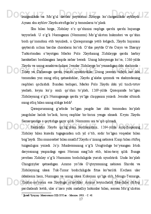 buzganlikda   va   Mo’g’ul   davlati   poytaxtini   Xitoyga   ko’chirganlikda   ayblaydi.
Aynan shu ayblov Xaydu atrofiga ko’p tomonlarni to’pladi.
Shu   bilan   birga,   Xubilay   o’z   qo’shinini   raqibga   qarshi   qarshi   hujumga
tayyorladi.   U   o g li   Numuganni   (Nomuxon)   Mo g uliston   hukmdori   va   qo shinʻ ʻ ʻ ʻ ʻ
bosh   qo mondoni   etib   tayinladi,   u   Qoraqurumga   yetib   kelgach,   Xaydu   hujumini	
ʻ
qaytarish   uchun   barcha   choralarni   ko rdi.   O sha   paytda   O rta   Osiyo   va   Sharqiy	
ʻ ʻ ʻ
Turkistondan   o tayotgan   Marko   Polo   Xayduning   Xubilayga   qarshi   harbiy	
ʻ
harakatlari   boshlangani   haqida   xabar   beradi.   Uning   hikoyasiga   ko’ra,   1266-yilda
Xaydu va uning amakivachchasi Jesudar Xubilayga bo’ysunadigan ikki shahzoda -
Tibay   va   Chibanuga   qarshi   yurish   uyushtirdilar.   Uning   jasorati   tufayli   har   ikki
tomondan   yuz   ming   otliq   qatnashdilar,   Xaydu   g’alaba   qozondi   va   shahzodaning
raqiblari   qochishdi.   Bundan   tashqari,   Marko   Polo   Xaydu   ikki   yil   tinch-totuv
yashab,   keyin   ko’p   sonli   qo’shin   to’plab,   1269-yilda   Qoraqumda   bo’lgan
Xubilayning o’g’li Numuganaga qarshi yo’lga chiqqanini yozadi. Jesudar  oltmish
ming otliq bilan uning oldiga keldi 1
.
Qoraqurumning   g arbida   bo lgan   jangda   har   ikki   tomondan   ko plab	
ʻ ʻ ʻ
jangchilar   halok   bo ladi,   biroq   raqiblar   bir-birini   yenga   olmadi.   Keyin   Xaydu	
ʻ
Samarqandga o qaytishga qaror qildi. Nomuxon uni ta’qib qilmadi.
Rashiddin   Xaydu   qo’zg’oloni   boshlanishini,   1264-yilda   Ariq-Buqaning
Xubilay   bilan   kurashi   tugaganidan   uch   yil   o’tib,   sodir   bo’lgan   voqealar   bilan
bog’laydi. Shu munosabat bilan muallif Xaydu o’zining nabirasi Kunji bilan ittifoq
tuzganligini   yozadi.   Jo’ji   Munkexonning   o g li   Urugtoshga   bo ysungan   Irtish	
ʻ ʻ ʻ
daryosining   yaqinidagi   egasi   Norinni   mag lub   etib,   talon-taroj   qildi.   Bunga
ʻ
javoban   Xubilay   o g li   Numuxon   boshchiligida   yurish   uyushtirdi.   Unda   ko’plab	
ʻ ʻ
Chingiziylar   qatnashgan.   Ammo   yo’lda   O‘qtoyxonning   nabirasi   Shireki   va
Xubilayning   ukasi   Tuk-Timur   boshchiligida   fitna   ko’tarildi.   Kechasi   ular
ikkalasini  ham, Numugan  va uning ukasi  Kokejuni  qo’lga olib, Mengu-Temurga,
Xontun-no’yonni   esa   Xayduga   jo’natdilar.   Ammo   keyinchalik   fitnachilar   ittifoqi
parchalanib   ketdi,   ular   o’zaro   yoki   mahalliy   hokimlar   bilan,   asosan   Mo’g’uliston
1
  Далай Чулууку. Монголия в XIIl-XVI вв. - Москва. 1983.   - С. 48.
17