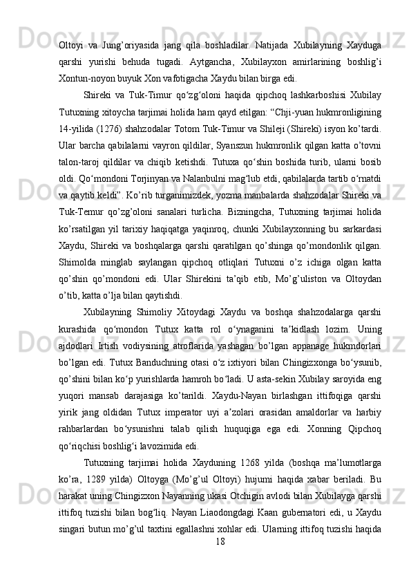 Oltoyi   va   Jung’oriyasida   jang   qila   boshladilar.   Natijada   Xubilayning   Xayduga
qarshi   yurishi   behuda   tugadi.   Aytgancha,   Xubilayxon   amirlarining   boshlig’i
Xontun-noyon buyuk Xon vafotigacha Xaydu bilan birga edi.
Shireki   va   Tuk-Timur   qo zg oloni   haqida   qipchoq   lashkarboshisi   Xubilayʻ ʻ
Tutuxning xitoycha tarjimai holida ham qayd etilgan: “Chji-yuan hukmronligining
14-yilida (1276) shahzodalar Totom Tuk-Timur va Shileji (Shireki) isyon ko’tardi.
Ular barcha qabilalarni vayron qildilar, Syanszun hukmronlik qilgan katta o’tovni
talon-taroj   qildilar   va   chiqib   ketishdi.   Tutuxa   qo shin   boshida   turib,   ularni   bosib	
ʻ
oldi. Qo mondoni Torjinyan va Nalanbulni mag lub etdi, qabilalarda tartib o rnatdi	
ʻ ʻ ʻ
va qaytib keldi”. Ko’rib turganimizdek, yozma manbalarda shahzodalar Shireki va
Tuk-Temur   qo’zg’oloni   sanalari   turlicha.   Bizningcha,   Tutuxning   tarjimai   holida
ko’rsatilgan   yil   tarixiy   haqiqatga   yaqinroq,   chunki   Xubilayxonning   bu   sarkardasi
Xaydu,   Shireki   va   boshqalarga   qarshi   qaratilgan   qo’shinga   qo’mondonlik   qilgan.
Shimolda   minglab   saylangan   qipchoq   otliqlari   Tutuxni   o’z   ichiga   olgan   katta
qo’shin   qo’mondoni   edi.   Ular   Shirekini   ta’qib   etib,   Mo’g’uliston   va   Oltoydan
o’tib, katta o’lja bilan qaytishdi.
Xubilayning   Shimoliy   Xitoydagi   Xaydu   va   boshqa   shahzodalarga   qarshi
kurashida   qo mondon   Tutux   katta   rol   o ynaganini   ta kidlash   lozim.   Uning	
ʻ ʻ ʼ
ajdodlari   Irtish   vodiysining   atroflarida   yashagan   bo’lgan   appanage   hukmdorlari
bo’lgan  edi.  Tutux Banduchning   otasi   o z  ixtiyori   bilan  Chingizxonga  bo ysunib,	
ʻ ʻ
qo’shini bilan ko p yurishlarda hamroh bo ladi. U asta-sekin Xubilay saroyida eng	
ʻ ʻ
yuqori   mansab   darajasiga   ko’tarildi.   Xaydu-Nayan   birlashgan   ittifoqiga   qarshi
yirik   jang   oldidan   Tutux   imperator   uyi   a zolari   orasidan   amaldorlar   va   harbiy	
ʼ
rahbarlardan   bo ysunishni   talab   qilish   huquqiga   ega   edi.   Xonning   Qipchoq	
ʻ
qo riqchisi boshlig i lavozimida edi.	
ʻ ʻ
Tutuxning   tarjimai   holida   Xayduning   1268   yilda   (boshqa   ma’lumotlarga
ko’ra,   1289   yilda)   Oltoyga   (Mo’g’ul   Oltoyi)   hujumi   haqida   xabar   beriladi.   Bu
harakat uning Chingizxon Nayanning ukasi Otchigin avlodi bilan Xubilayga qarshi
ittifoq   tuzishi   bilan   bog liq.   Nayan   Liaodongdagi   Kaan   gubernatori   edi,  u   Xaydu	
ʻ
singari butun mo’g’ul taxtini egallashni xohlar edi. Ularning ittifoq tuzishi haqida
18 