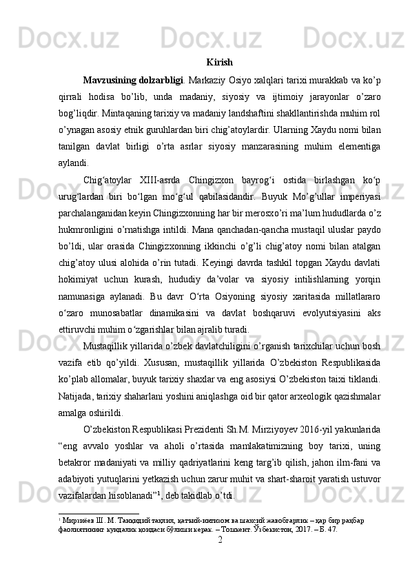 Kirish
Mavzusining dolzarbligi .  Markaziy Osiyo xalqlari tarixi murakkab va k o’ p
qirrali   hodisa   b o’ lib,   unda   madaniy,   siyosiy   va   ijtimoiy   jarayonlar   o’ zaro
bo g’ liqdir.   Mintaqaning tarixiy va madaniy landshaftini shakllantirishda muhim rol
o’ynagan asosiy etnik guruhlardan biri chig’atoylardir.   Ularning Xaydu nomi bilan
tanilgan   davlat   birligi   o’ rta   asrlar   siyosiy   manzarasining   muhim   elementiga
aylandi. 
Chig atoylar   XIII-asrda   Chingizxon   bayrog i   ostida   birlashgan   ko pʻ ʻ ʻ
urug lardan   biri   bo lgan   mo g ul   qabilasidandir.	
ʻ ʻ ʻ ʻ   Buyuk   M o’g’ ullar   imperiyasi
parchalanganidan keyin Chingizxonning har bir merosx o’ ri ma’lum hududlarda  o’ z
hukmronligini   o’ rnatishga intildi.   Mana qanchadan-qancha mustaqil uluslar paydo
bo’ldi,   ular   orasida   Chingizxonning   ikkinchi   o’g’li   chig’atoy   nomi   bilan   atalgan
chig’atoy  ulusi   alohida  o’rin tutadi.  Keyingi  davrda  tashkil  topgan  Xaydu  davlati
hokimiyat   uchun   kurash,   hududiy   da’volar   va   siyosiy   intilishlarning   yorqin
namunasiga   aylanadi.   Bu   davr   O rta   Osiyoning   siyosiy   xaritasida   millatlararo	
ʻ
o zaro   munosabatlar   dinamikasini   va   davlat   boshqaruvi   evolyutsiyasini   aks	
ʻ
ettiruvchi muhim o zgarishlar bilan ajralib turadi.	
ʻ
Mustaqillik yillarida o’zbek davlatchiligini o’rganish tarixchilar uchun bosh
vazifa   etib   qo’yildi.   Xususan,   mustaqillik   yillarida   O’zbekiston   Respublikasida
ko’plab allomalar, buyuk tarixiy shaxlar va eng asosiysi O’zbekiston taixi tiklandi.
Natijada, tarixiy shaharlani yoshini aniqlashga oid bir qator arxeologik qazishmalar
amalga oshirildi.
O’zbekiston Respublikasi Prezidenti Sh.M. Mirziyoyev 2016-yil yakunlarida
“eng   avvalo   yoshlar   va   aholi   o’rtasida   mamlakatimizning   boy   tarixi,   uning
betakror  madaniyati  va milliy qadriyatlarini  keng targ’ib qilish, jahon ilm-fani  va
adabiyoti yutuqlarini yetkazish uchun zarur muhit va shart-sharoit yaratish ustuvor
vazifalardan hisoblanadi” 1
, deb takidlab o’tdi.
1
  Мирзиёев Ш. М. Танқидий таҳлил, қатъий-интизом ва шахсий жавобгарлик – ҳар бир раҳбар 
фаолиятининг кундалик қоидаси бўлиши керак. – Т ошкент . Ўзбекистон, 2017. – Б. 47. 
2 