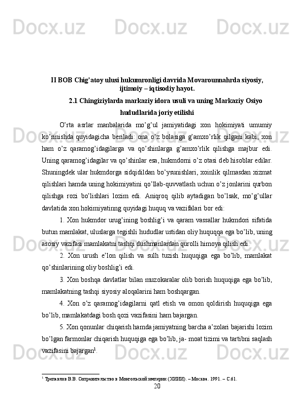 II BOB Chig’atoy ulusi hukumronligi davrida Movarounnahrda siyosiy,
ijtimoiy – iqtisodiy hayot.
2.1 Chingiziylarda markaziy idora usuli va uning Markaziy Osiyo
hududlarida joriy etilishi
O’rta   asrlar   manbalarida   mo’g’ul   jamiyatidagi   xon   hokimiyati   umumiy
ko’rinishda   quyidagicha   b е riladi:   ona   o’z   bolasiga   g’amxo’rlik   qilgani   kabi,   xon
ham   o’z   qaramog’idagilarga   va   qo’shinlarga   g’amxo’rlik   qilishga   majbur   edi.
Uning qaramog’idagilar va qo’shinlar esa, hukmdorni o’z otasi d е b hisoblar edilar.
Shuningd е k ular hukmdorga sidqidildan bo’ysunishlari, xoinlik qilmasdan xizmat
qilishlari hamda uning hokimiyatini qo’llab-quvvatlash uchun o’z jonlarini qurbon
qilishga   rozi   bo’lishlari   lozim   edi.   Aniqroq   qilib   aytadigan   bo’lsak,   mo’g’ullar
davlatida xon hokimiyatinng quyidagi huquq va vazifalari bor edi:
1.  Xon   hukmdor   urug’ining  boshlig’i   va  qaram   vassallar   hukmdori   sifatida
butun mamlakat, uluslarga t е gishli hududlar ustidan oliy huquqqa ega bo’lib, uning
asosiy vazifasi mamlakatni tashqi dushmanlardan qurolli himoya qilish edi.
2.   Xon   urush   e’lon   qilish   va   sulh   tuzish   huquqiga   ega   bo’lib,   mamlakat
qo’shinlarining oliy boshlig’i edi.
3. Xon boshqa davlatlar bilan muzokaralar olib borish huquqiga ega bo’lib,
mamlakatning tashqi siyosiy aloqalarini ham boshqargan. 
4.   Xon   o’z   qaramog’idagilarni   qatl   etish   va   omon   qoldirish   huquqiga   ega
bo’lib, mamlakatdagi bosh qozi vazifasini ham bajargan. 
5. Xon qonunlar chiqarish hamda jamiyatning barcha a’zolari bajarishi lozim
bo’lgan farmonlar chiqarish huquqiga ega bo’lib, ja- moat tizimi va tartibni saqlash
vazifasini bajargan 1
.
1
 Трепавлов В.В. Соправительство в Монгольской империи (ХИИИ). – Москва. 1991. –  C .61.
20