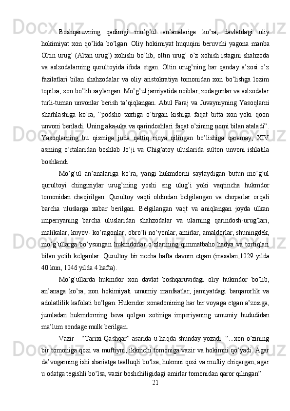 Boshqaruvning   qadimgi   mo’g’ul   an’analariga   ko’ra,   davlatdagi   oliy
hokimiyat   xon   qo’lida   bo’lgan.   Oliy   hokimiyat   huquqini   b е ruvchi   yagona   manba
Oltin  urug’   (Altan  urug’)  xohishi   bo’lib,  oltin  urug’   o’z   xohish  istagini  shahzoda
va   aslzodalarning   qurultoyida   ifoda   etgan.   Oltin   urug’ning   har   qanday   a’zosi   o’z
fazilatlari   bilan   shahzodalar   va   oliy   aristokratiya   tomonidan   xon   bo’lishga   lozim
topilsa, xon bo’lib saylangan. Mo’g’ul jamiyatida noiblar, zodagonlar va aslzodalar
turli-tuman  unvonlar   b е rish   ta’qiqlangan.   Abul   Faraj   va   Juvayniyning   Yasoqlarni
sharhlashiga   ko’ra,   “podsho   taxtiga   o’tirgan   kishiga   faqat   bitta   xon   yoki   qoon
unvoni b е riladi. Uning aka-uka va qarindoshlari faqat o’zining nomi bilan ataladi”.
Yasoqlarning   bu   qismiga   juda   qattiq   rioya   qilingan   bo’lishiga   qaramay,   XIV
asrning   o’rtalaridan   boshlab   Jo’ji   va   Chig’atoy   uluslarida   sulton   unvoni   ishlatila
boshlandi.
Mo’g’ul   an’analariga   ko’ra,   yangi   hukmdorni   saylaydigan   butun   mo’g’ul
qurultoyi   chingiziylar   urug’ining   yoshi   eng   ulug’i   yoki   vaqtincha   hukmdor
tomonidan   chaqirilgan.   Qurultoy   vaqti   oldindan   b е lgilangan   va   choparlar   orqali
barcha   uluslarga   xabar   b е rilgan.   B е lgilangan   vaqt   va   aniqlangan   joyda   ulkan
imp е riyaning   barcha   uluslaridan   shahzodalar   va   ularning   qarindosh-urug’lari,
malikalar, kuyov- ko’ragonlar, obro’li no’yonlar, amirlar, amaldorlar, shuningd е k,
mo’g’ullarga   bo’ysungan   hukmdorlar   o’zlarining   qimmatbaho   hadya   va   tortiqlari
bilan   y е tib   k е lganlar.   Qurultoy   bir   n е cha   hafta   davom   etgan   (masalan,1229   yilda
40 kun, 1246 yilda 4 hafta).
Mo’g’ullarda   hukmdor   xon   davlat   boshqaruvidagi   oliy   hukmdor   bo’lib,
an’anaga   ko’ra,   xon   hokimiyati   umumiy   manfaatlar,   jamiyatdagi   barqarorlik   va
adolatlilik kafolati bo’lgan. Hukmdor xonadonining har bir voyaga  е tgan a’zosiga,
jumladan   hukmdorning   b е va   qolgan   xotiniga   imp е riyaning   umumiy   hududidan
ma’lum sondage mulk berilgan.
Vazir – “Tarixi Qashqar”  asarida u haqda shunday yozadi:  “...xon o’zining
bir tomoniga qozi va muftiyni, ikkinchi tomoniga vazir va hokimni qo’yadi. Agar
da’vogarning ishi shariatga taalluqli bo lsa, hukmni qozi va muftiy chiqargan, agarʻ
u odatga tegishli bo lsa, vazir boshchiligidagi amirlar tomonidan qaror qilingan”.	
ʻ
21