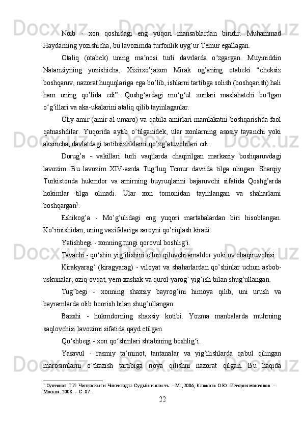 Noib   -   xon   qoshidagi   eng   yuqori   mansablardan   biridir.   Muhammad
Haydarning yozishicha, bu lavozimda turfonlik uyg’ur Temur egallagan. 
Otaliq   (otabek)   uning   ma nosi   turli   davrlarda   o zgargan.   Muyiniddinʼ ʻ
Natanziyning   yozishicha,   Xizirxo’jaxon   Mirak   og’aning   otabeki   “cheksiz
boshqaruv, nazorat huquqlariga ega bo’lib, ishlarni tartibga solish (boshqarish) hali
ham   uning   qo’lida   edi”.   Qoshg ardagi   mo g ul   xonlari   maslahatchi   bo lgan
ʻ ʻ ʻ ʻ
o g illari va aka-ukalarini ataliq qilib tayinlaganlar. 	
ʻ ʻ
Oliy amir (amir al-umaro) va qabila amirlari mamlakatni boshqarishda faol
qatnashdilar.   Yuqorida   aytib   o’tilganidek,   ular   xonlarning   asosiy   tayanchi   yoki
aksincha, davlatdagi tartibsizliklarni qo’zg’atuvchilari edi.
Dorug’a   -   vakillari   turli   vaqtlarda   chaqirilgan   markaziy   boshqaruvdagi
lavozim.   Bu   lavozim   XIV-asrda   Tug luq   Temur   davrida   tilga   olingan.   Sharqiy	
ʻ
Turkistonda   hukmdor   va   amirning   buyruqlarini   bajaruvchi   sifatida   Qoshg’arda
hokimlar   tilga   olinadi.   Ular   xon   tomonidan   tayinlangan   va   shaharlarni
boshqargan 1
.
Eshikog’a   -   Mo’g’ulidagi   eng   yuqori   martabalardan   biri   hisoblangan.
Ko’rinishidan, uning vazifalariga saroyni qo’riqlash kiradi.
Yatishbegi - xonning tungi qorovul boshlig i. 	
ʻ
Tavachi - qo shin yig ilishini e lon qiluvchi amaldor yoki ov chaqiruvchisi.	
ʻ ʻ ʼ
Kirakyarag’  (kiragyarag)  - viloyat va shaharlardan qo’shinlar  uchun asbob-
uskunalar, oziq-ovqat, yem-xashak va qurol-yarog’ yig’ish bilan shug’ullangan.
Tug’begi   -   xonning   shaxsiy   bayrog’ini   himoya   qilib,   uni   urush   va
bayramlarda olib boorish bilan shug’ullangan.
Baxshi   -   hukmdorning   shaxsiy   kotibi.   Yozma   manbalarda   muhrning
saqlovchisi lavozimi sifatida qayd etilgan.
Qo shbegi - xon qo shinlari shtabining boshlig i.	
ʻ ʻ ʻ
Yasavul   -   rasmiy   ta’minot,   tantanalar   va   yig’ilishlarda   qabul   qilingan
marosimlarni   o’tkazish   tartibiga   rioya   qilishni   nazorat   qilgan.   Bu   haqida
1
 Султанов Т.И. Чингисхан и Чингизиды. Судьба и власть. – М., 2006; Клюкова О.Ю. История монголов. – 
Москва. 2008. –  C . 87.
22