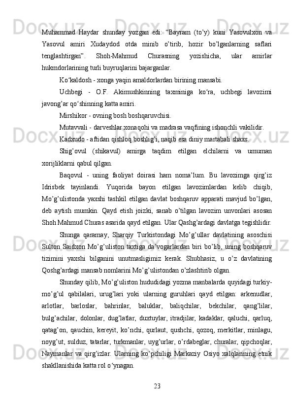 Muhammad   Haydar   shunday   yozgan   edi:   “Bayram   (to’y)   kuni   Yasovulxon   va
Yasovul   amiri   Xudaydod   otda   minib   o’tirib,   hozir   bo’lganlarning   saflari
tenglashtirgan”.   Shoh-Mahmud   Churasning   yozishicha,   ular   amirlar
hukmdorlarining turli buyruqlarini bajarganlar.
Ko kaldosh - xonga yaqin amaldorlardan birining mansabi.ʻ
Uchbegi   -   O.F.   Akimushkinning   taxminiga   ko ra,   uchbegi   lavozimi	
ʻ
javong’ar qo shinning katta amiri.	
ʻ
Mirshikor - ovning bosh boshqaruvchisi.
Mutavvali - darveshlar xonaqohi va madrasa vaqfining ishonchli vakilidir.
Kadxudo - aftidan qishloq boshlig’i, naqib esa diniy martabali shaxs. 
Shig’ovul   (shikavul)   amirga   taqdim   etilgan   elchilarni   va   umuman
xorijliklarni qabul qilgan. 
Baqovul   -   uning   faoliyat   doirasi   ham   noma’lum.   Bu   lavozimga   qirg’iz
Idrisbek   tayinlandi.   Yuqorida   bayon   etilgan   lavozimlardan   kelib   chiqib,
Mo’g’ulistonda   yaxshi   tashkil   etilgan   davlat   boshqaruv   apparati   mavjud   bo’lgan,
deb   aytish   mumkin.   Qayd   etish   joizki,   sanab   o’tilgan   lavozim   unvonlari   asosan
Shoh Mahmud Churas asarida qayd etilgan. Ular Qashg’ardagi davlatga tegishlidir.
Shunga   qaramay,   Sharqiy   Turkistondagi   Mo’g’ullar   davlatining   asoschisi
Sulton   Saidxon   Mo’g’uliston   taxtiga   da’vogarlardan   biri   bo’lib,   uning   boshqaruv
tizimini   yaxshi   bilganini   unutmasligimiz   kerak.   Shubhasiz,   u   o’z   davlatining
Qoshg’ardagi mansab nomlarini Mo’g’ulistondan o’zlashtirib olgan.
Shunday qilib, Mo’g’uliston hududidagi yozma manbalarda quyidagi turkiy-
mo’g’ul   qabilalari,   urug’lari   yoki   ularning   guruhlari   qayd   etilgan:   arkenudlar,
arlotlar,   barloslar,   bahrinlar,   baluklar,   baliqchilar,   bekchilar,   qang’lilar,
bulg’achilar,   dolonlar,   dug’latlar,   duxtuylar,   itradjilar,   kadaklar,   qaluchi,   qarluq,
qatag’on,   qauchin,   kereyit,   ko’nchi,   qurlaut,   qushchi,   qozoq,   merkitlar,   minlagu,
noyg’ut,   sulduz,   tatarlar,   turkmanlar,   uyg’urlar,   o’rdabeglar,   churalar,   qipchoqlar,
Naymanlar   va   qirg’izlar.   Ularning   ko pchiligi   Markaziy   Osiyo   xalqlarining   etnik	
ʻ
shakllanishida katta rol o ynagan.	
ʻ
23 