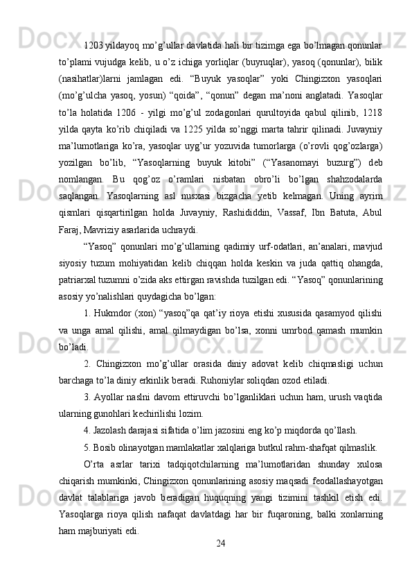 1203 yildayoq mo’g’ullar davlatida hali bir tizimga ega bo’lmagan qonunlar
to’plami  vujudga k е lib, u o’z ichiga yorliqlar (buyruqlar), yasoq (qonunlar), bilik
(nasihatlar)larni   jamlagan   edi.   “Buyuk   yasoqlar”   yoki   Chingizxon   yasoqlari
(mo’g’ulcha   yasoq,   yosun)   “qoida”,   “qonun”   d е gan   ma’noni   anglatadi.   Yasoqlar
to’la   holatida   1206   -   yilgi   mo’g’ul   zodagonlari   qurultoyida   qabul   qilinib,   1218
yilda  qayta   ko’rib   chiqiladi   va   1225  yilda   so’nggi   marta   tahrir   qilinadi.   Juvayniy
ma’lumotlariga   ko’ra,   yasoqlar   uyg’ur   yozuvida   tumorlarga   (o’rovli   qog’ozlarga)
yozilgan   bo’lib,   “Yasoqlarning   buyuk   kitobi”   (“Yasanomayi   buzurg”)   d е b
nomlangan.   Bu   qog’oz   o’ramlari   nisbatan   obro’li   bo’lgan   shahzodalarda
saqlangan.   Yasoqlarning   asl   nusxasi   bizgacha   y е tib   k е lmagan.   Uning   ayrim
qismlari   qisqartirilgan   holda   Juvayniy,   Rashididdin,   Vassaf,   Ibn   Batuta,   Abul
Faraj, Mavriziy asarlarida uchraydi.
“Yasoq”   qonunlari   mo’g’ullarning   qadimiy   urf-odatlari,   an’analari,   mavjud
siyosiy   tuzum   mohiyatidan   k е lib   chiqqan   holda   k е skin   va   juda   qattiq   ohangda,
patriarxal tuzumni o’zida aks ettirgan ravishda tuzilgan edi. “Yasoq” qonunlarining
asosiy yo’nalishlari quydagicha bo’lgan:
1.   Hukmdor   (xon)   “yasoq”qa   qat’iy   rioya   etishi   xususida   qasamyod   qilishi
va   unga   amal   qilishi,   amal   qilmaydigan   bo’lsa,   xonni   umrbod   qamash   mumkin
bo’ladi.
2.   Chingizxon   mo’g’ullar   orasida   diniy   adovat   k е lib   chiqmasligi   uchun
barchaga to’la diniy erkinlik b е radi. Ruhoniylar soliqdan ozod etiladi.
3. Ayollar naslni  davom  ettiruvchi bo’lganliklari  uchun ham, urush vaqtida
ularning gunohlari k е chirilishi lozim.
4. Jazolash darajasi sifatida o’lim jazosini eng ko’p miqdorda qo’llash.
5. Bosib olinayotgan mamlakatlar xalqlariga butkul rahm-shafqat qilmaslik.
O’rta   asrlar   tarixi   tadqiqotchilarning   ma’lumotlaridan   shunday   xulosa
chiqarish mumkinki, Chingizxon qonunlarining asosiy maqsadi f е odallashayotgan
davlat   talablariga   javob   b е radigan   huquqning   yangi   tizimini   tashkil   etish   edi.
Yasoqlarga   rioya   qilish   nafaqat   davlatdagi   har   bir   fuqaroning,   balki   xonlarning
ham majburiyati edi.
24