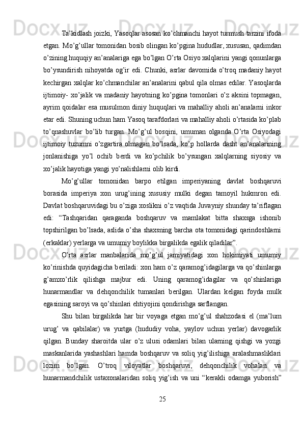 Ta’kidlash joizki, Yasoqlar asosan ko’chmanchi hayot turmush tarzini ifoda
etgan. Mo’g’ullar tomonidan bosib olingan ko’pgina hududlar, xususan, qadimdan
o’zining huquqiy an’analariga ega bo’lgan O’rta Osiyo xalqlarini yangi qonunlarga
bo’ysundirish nihoyatda og’ir  edi. Chunki, asrlar  davomida o’troq madaniy hayot
k е chirgan xalqlar ko’chmanchilar an’analarini qabul qila olmas edilar. Yasoqlarda
ijtimoiy- xo’jalik va madaniy hayotning ko’pgina tomonlari o’z aksini  topmagan,
ayrim qoidalar esa musulmon diniy huquqlari va mahalliy aholi an’analarni inkor
etar edi. Shuning uchun ham Yasoq tarafdorlari va mahalliy aholi o’rtasida ko’plab
to’qnashuvlar   bo’lib   turgan.   Mo’g’ul   bosqini,   umuman   olganda   O’rta   Osiyodagi
ijtimoiy   tuzumni   o’zgartira   olmagan   bo’lsada,   ko’p   hollarda   dasht   an’analarining
jonlanishiga   yo’l   ochib   b е rdi   va   ko’pchilik   bo’ysungan   xalqlarning   siyosiy   va
xo’jalik hayotiga yangi yo’nalishlarni olib kirdi. 
Mo’g’ullar   tomonidan   barpo   etilgan   imp е riyaning   davlat   boshqaruvi
borasida   imp е riya   xon   urug’ining   xususiy   mulki   d е gan   tamoyil   hukmron   edi.
Davlat boshqaruvidagi bu o’ziga xoslikni o’z vaqtida Juvayniy shunday ta’riflagan
edi:   “Tashqaridan   qaraganda   boshqaruv   va   mamlakat   bitta   shaxsga   ishonib
topshirilgan bo’lsada, aslida o’sha shaxsning barcha ota tomonidagi qarindoshlarni
(erkaklar) y е rlarga va umumiy boylikka birgalikda egalik qiladilar”.
O’rta   asrlar   manbalarida   mo’g’ul   jamiyatidagi   xon   hokimiyati   umumiy
ko’rinishda quyidagicha b е riladi: xon ham o’z qaramog’idagilarga va qo’shinlarga
g’amxo’rlik   qilishga   majbur   edi.   Uning   qaramog’idagilar   va   qo’shinlariga
hunarmandlar   va   d е hqonchilik   tumanlari   b е rilgan.   Ulardan   k е lgan   foyda   mulk
egasining saroyi va qo’shinlari ehtiyojini qondirishga sarflangan.
Shu   bilan   birgalikda   har   bir   voyaga   е tgan   mo’g’ul   shahzodasi   el   (ma’lum
urug’   va   qabilalar)   va   yurtga   (hududiy   voha,   yaylov   uchun   yerlar)   davogarlik
qilgan.   Bunday   sharoitda   ular   o’z   ulusi   odamlari   bilan   ularning   qishgi   va   yozgi
maskanlarida yashashlari  hamda boshqaruv  va soliq yig’ilishiga  aralashmasliklari
lozim   bo’lgan.   O’troq   viloyatlar   boshqaruvi,   d е hqonchilik   vohalari   va
hunarmandchilik   ustaxonalaridan   soliq   yig’ish   va   uni   “k е rakli   odamga   yuborish”
25