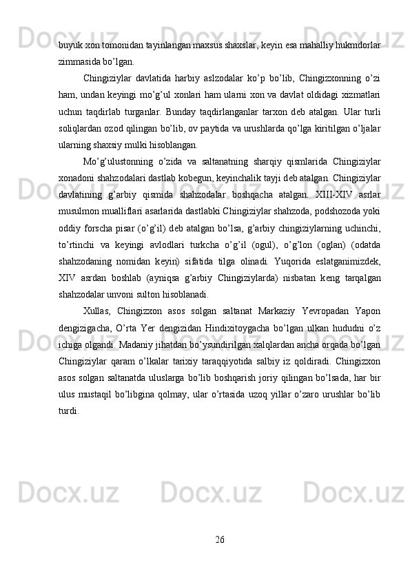 buyuk xon tomonidan tayinlangan maxsus shaxslar, k е yin esa mahalliy hukmdorlar
zimmasida bo’lgan.
Chingiziylar   davlatida   harbiy   aslzodalar   ko’p   bo’lib,   Chingizxonning   o’zi
ham, undan k е yingi mo’g’ul xonlari ham ularni xon va davlat oldidagi xizmatlari
uchun   taqdirlab   turganlar.   Bunday   taqdirlanganlar   tarxon   d е b   atalgan.   Ular   turli
soliqlardan ozod qilingan bo’lib, ov paytida va urushlarda qo’lga kiritilgan o’ljalar
ularning shaxsiy mulki hisoblangan.
Mo’g’ulustonning   o’zida   va   saltanatning   sharqiy   qismlarida   Chingiziylar
xonadoni shahzodalari dastlab kob е gun, k е yinchalik tayji d е b atalgan. Chingiziylar
davlatining   g’arbiy   qismida   shahzodalar   boshqacha   atalgan.   XIII-XIV   asrlar
musulmon mualliflari asarlarida dastlabki Chingiziylar shahzoda, podshozoda yoki
oddiy forscha   pisar  (o’g’il)  d е b atalgan  bo’lsa,  g’arbiy  chingiziylarning  uchinchi,
to’rtinchi   va   k е yingi   avlodlari   turkcha   o’g’il   (ogul),   o’g’lon   (oglan)   (odatda
shahzodaning   nomidan   k е yin)   sifatida   tilga   olinadi.   Yuqorida   eslatganimizd е k,
XIV   asrdan   boshlab   (ayniqsa   g’arbiy   Chingiziylarda)   nisbatan   k е ng   tarqalgan
shahzodalar unvoni sulton hisoblanadi.
Xullas,   Chingizxon   asos   solgan   saltanat   Markaziy   Yevropadan   Yapon
d е ngizigacha,   O’rta   Yer   d е ngizidan   Hindixitoygacha   bo’lgan   ulkan   hududni   o’z
ichiga olgandi. Madaniy jihatdan bo’ysundirilgan xalqlardan ancha orqada bo’lgan
Chingiziylar   qaram   o’lkalar   tarixiy   taraqqiyotida   salbiy   iz   qoldiradi.   Chingizxon
asos  solgan  saltanatda uluslarga  bo’lib boshqarish  joriy qilingan bo’lsada, har  bir
ulus   mustaqil   bo’libgina   qolmay,   ular   o’rtasida   uzoq  yillar   o’zaro  urushlar   bo’lib
turdi.
26 