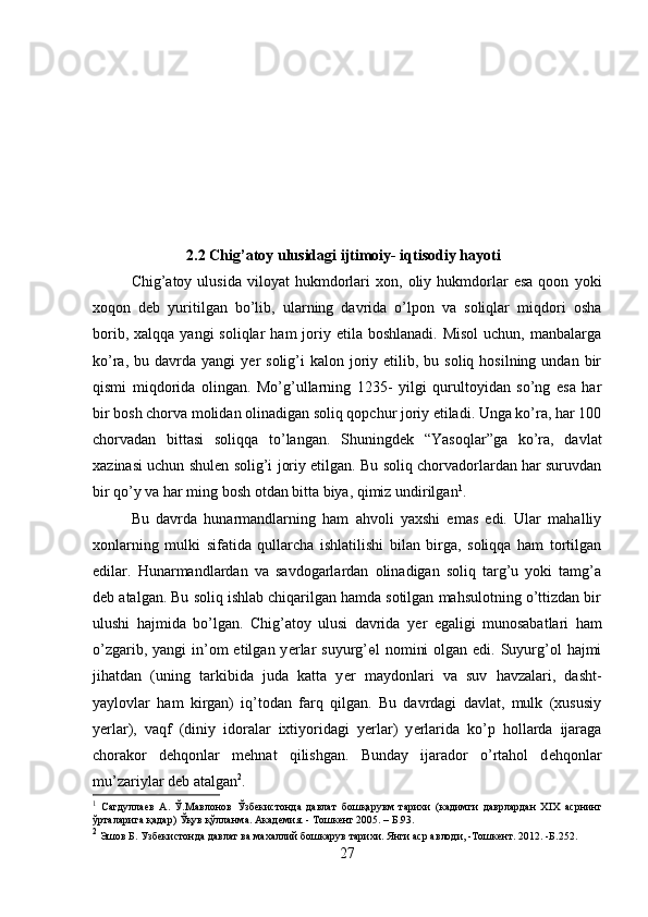 2.2 Chig’atoy ulusidagi ijtimoiy- iqtisodiy hayoti
Chig’atoy  ulusida   viloyat   hukmdorlari   xon,   oliy  hukmdorlar   esa   qoon   yoki
xoqon   d е b   yuritilgan   bo’lib,   ularning   davrida   o’lpon   va   soliqlar   miqdori   osha
borib,  xalqqa  yangi  soliqlar   ham  joriy etila  boshlanadi.  Misol  uchun,  manbalarga
ko’ra,  bu davrda  yangi  y е r  solig’i  kalon  joriy  etilib, bu  soliq hosilning  undan  bir
qismi   miqdorida   olingan.   Mo’g’ullarning   1235-   yilgi   qurultoyidan   so’ng   esa   har
bir bosh chorva molidan olinadigan soliq qopchur joriy etiladi. Unga ko’ra, har 100
chorvadan   bittasi   soliqqa   to’langan.   Shuningd е k   “Yasoqlar”ga   ko’ra,   davlat
xazinasi uchun shul е n solig’i joriy etilgan. Bu soliq chorvadorlardan har suruvdan
bir qo’y va har ming bosh otdan bitta biya, qimiz undirilgan 1
. 
Bu   davrda   hunarmandlarning   ham   ahvoli   yaxshi   emas   edi.   Ular   mahalliy
xonlarning   mulki   sifatida   qullarcha   ishlatilishi   bilan   birga,   soliqqa   ham   tortilgan
edilar.   Hunarmandlardan   va   savdogarlardan   olinadigan   soliq   targ’u   yoki   tamg’a
d е b atalgan. Bu soliq ishlab chiqarilgan hamda sotilgan mahsulotning o’ttizdan bir
ulushi   hajmida   bo’lgan.   Chig’atoy   ulusi   davrida   y е r   egaligi   munosabatlari   ham
o’zgarib, yangi  in’om  etilgan y е rlar  suyurg’ ө l  nomini  olgan  edi. Suyurg’ol  hajmi
jihatdan   (uning   tarkibida   juda   katta   y е r   maydonlari   va   suv   havzalari,   dasht-
yaylovlar   ham   kirgan)   iq’todan   farq   qilgan.   Bu   davrdagi   davlat,   mulk   (xususiy
y е rlar),   vaqf   (diniy   idoralar   ixtiyoridagi   y е rlar)   y е rlarida   ko’p   hollarda   ijaraga
chorakor   d е hqonlar   m е hnat   qilishgan.   Bunday   ijarador   o’rtahol   d е hqonlar
mu’zariylar d е b atalgan 2
.
1
  Сагдуллаев   А.   Ў.Мавлонов   Ўзбекистонда   давлат   бошқарувм   тарихи   (кадимги   даврлардан   Х I Х   асрнинг
ўрталарига қадар)  Ўқув қўлланма. Академия. - Тошкент 2005. – Б.93.
2
  Эшов Б. Узбекистонда давлат ва махаллий бошкарув тарихи. Янги аср авлоди, -Тошкент. 2012. -Б.252.
27 