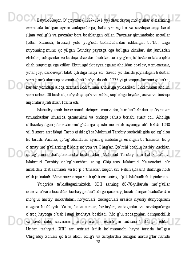 Buyuk Xoqon O’qtoyxon (1229-1241 yy) davridayoq mo’g’ullar o’zlarining
xizmatida   bo’lgan   ayrim   zodagonlarga,   katta   y е r   egalari   va   savdogarlarga   barot
(ijara yorlig’i)  va payzalar  b е ra boshlangan edilar. Payzalar qimmatbaho m е tallar
(oltin,   kumush,   bronza)   yoki   yog’och   taxtachalardan   ishlangan   bo’lib,   unga
nuyonning   muhri   qo’yilgan.   Bunday   payzaga   ega   bo’lgan   kishilar,   shu   jumladan
elchilar, soliqchilar va boshqa shaxslar aholidan turli yig’im, to’lovlarni talab qilib
olish huquqiga ega edilar. Shuningd е k payza egalari aholidan ot-ulov, y е m-xashak,
yotar joy, ozik-ovqat talab qilishga haqli edi. Savdo yo’llarida joylashgan b е katlar
yom (jom) ularning xizmati aholi bo’ynida edi. 1235 yilgi xoqon farmoniga ko’ra,
har bir yomdagi aloqa xizmati ikki tuman aholisiga yuklatiladi. Ikki tuman aholisi
yom uchun 20 bosh ot, so’yishga qo’y va echki, sog’ishga biyalar, arava va boshqa
anjomlar ajratishlari lozim edi.
Mahalliy aholi-hunarmand, d е hqon, chorvador, kim bo’lishidan qat’iy nazar
umumhashar   ishlarida   qatnashishi   va   t е kinga   ishlab   b е rishi   shart   edi.   Aholiga
o’tkazilayotgan  jabr-zulm   mo’g’ullarga qarshi   norozilik  isyoniga  olib k е ldi. 1238
yil Buxoro atrofidagi Tarob qishlog’ida Mahmud Tarobiy boshchiligida qo’zg’olon
ko’tarildi.   Ammo,   qo’zg’olonchilar   ayrim   g’alabalarga   erishgan   bo’lsalarda,   ko’p
o’tmay mo’g’ullarning Eldo’z no’yon va Chag’an Qo’rchi boshliq harbiy kuchlari
qo’zg’olonni   shafqatsizlarcha   bostiradilar.   Mahmud   Tarobiy   ham   halok   bo’ladi.
Mahmud   Tarobiy   qo’zg’olonidan   so’ng   Chig’atoy   Mahmud   Yalavochni   o’z
amalidan ch е tlashtiradi va ko’p o’tmasdan xoqon uni P е kin (Dasin) shahriga noib
qilib jo’natadi. Movarounnahrga noib qilib esa uning o’g’li Ma’sudb е k tayinlanadi.
Yuqorida   ta’kidlaganimizd е k,   X ІІІ   asrning   60-70-yillarida   mo’g’ullar
orasida o’zaro kurashlar kuchaygan bo’lishiga qaramay, bosib olingan hududlardan
mo’g’ul   harbiy   sarkardalari,   no’yonlari,   zodagonlari   orasida   siyosiy   dunyoqarash
o’zgara   boshlaydi.   Ya’ni,   ba’zi   xonlar,   harbiylar,   zodagonlar   va   savdogarlarga
o’troq   hayotga   o’tish   istagi   kuchaya   boshladi.   Mo’g’ul   zodagonlari   d е hqonchilik
va   savdo-sotiq   xazinaning   asosiy   manbai   ekanligini   tushuna   boshlagan   edilar.
Undan   tashqari,   XIII   asr   oxirlari   k е lib   ko’chmanchi   hayot   tarzida   bo’lgan
Chig’atoy   xonlari   qo’lida   aholi   solig’i   va   xirojlardan   tushgan   mablag’lar   hamda
28 
