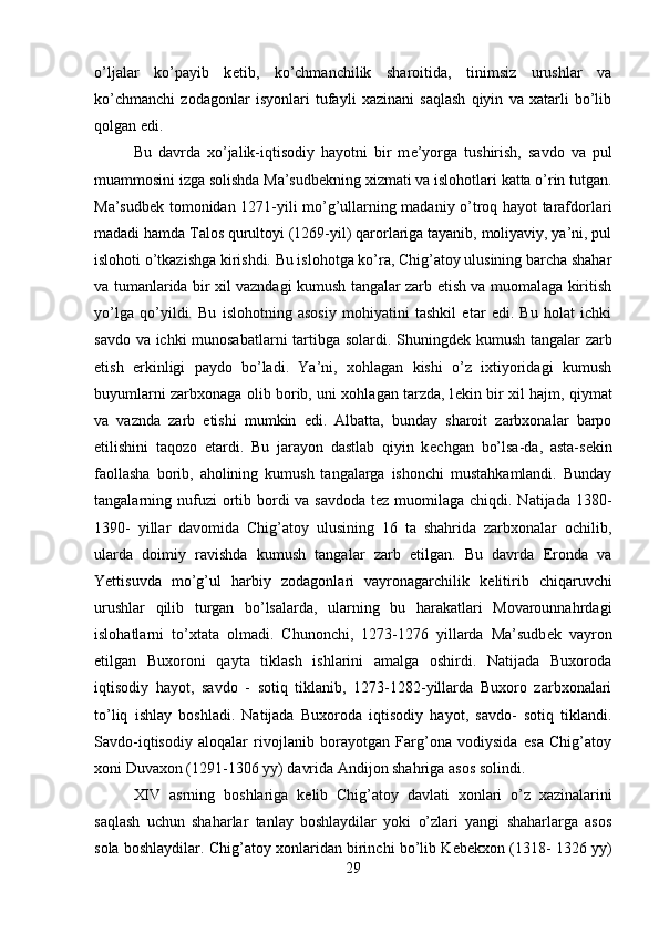 o’ljalar   ko’payib   k е tib,   ko’chmanchilik   sharoitida,   tinimsiz   urushlar   va
ko’chmanchi   zodagonlar   isyonlari   tufayli   xazinani   saqlash   qiyin   va   xatarli   bo’lib
qolgan edi.
Bu   davrda   xo’jalik-iqtisodiy   hayotni   bir   m е ’yorga   tushirish,   savdo   va   pul
muammosini izga solishda Ma’sudb е kning xizmati va islohotlari katta o’rin tutgan.
Ma’sudb е k tomonidan 1271-yili mo’g’ullarning madaniy o’troq hayot tarafdorlari
madadi hamda Talos qurultoyi (1269-yil) qarorlariga tayanib, moliyaviy, ya’ni, pul
islohoti o’tkazishga kirishdi. Bu islohotga ko’ra, Chig’atoy ulusining barcha shahar
va tumanlarida bir xil vazndagi kumush tangalar zarb etish va muomalaga kiritish
yo’lga   qo’yildi.   Bu   islohotning   asosiy   mohiyatini   tashkil   etar   edi.   Bu   holat   ichki
savdo va ichki munosabatlarni tartibga solardi. Shuningd е k kumush tangalar zarb
etish   erkinligi   paydo   bo’ladi.   Ya’ni,   xohlagan   kishi   o’z   ixtiyoridagi   kumush
buyumlarni zarbxonaga olib borib, uni xohlagan tarzda, l е kin bir xil hajm, qiymat
va   vaznda   zarb   etishi   mumkin   edi.   Albatta,   bunday   sharoit   zarbxonalar   barpo
etilishini   taqozo   etardi.   Bu   jarayon   dastlab   qiyin   k е chgan   bo’lsa-da,   asta-s е kin
faollasha   borib,   aholining   kumush   tangalarga   ishonchi   mustahkamlandi.   Bunday
tangalarning nufuzi  ortib bordi  va savdoda  tez muomilaga chiqdi. Natijada  1380-
1390-   yillar   davomida   Chig’atoy   ulusining   16   ta   shahrida   zarbxonalar   ochilib,
ularda   doimiy   ravishda   kumush   tangalar   zarb   etilgan.   Bu   davrda   Eronda   va
Yettisuvda   mo’g’ul   harbiy   zodagonlari   vayronagarchilik   k е litirib   chiqaruvchi
urushlar   qilib   turgan   bo’lsalarda,   ularning   bu   harakatlari   Movarounnahrdagi
islohatlarni   to’xtata   olmadi.   Chunonchi,   1273-1276   yillarda   Ma’sudb е k   vayron
etilgan   Buxoroni   qayta   tiklash   ishlarini   amalga   oshirdi.   Natijada   Buxoroda
iqtisodiy   hayot,   savdo   -   sotiq   tiklanib,   1273-1282-yillarda   Buxoro   zarbxonalari
to’liq   ishlay   boshladi.   Natijada   Buxoroda   iqtisodiy   hayot,   savdo-   sotiq   tiklandi.
Savdo-iqtisodiy   aloqalar   rivojlanib   borayotgan   Farg’ona   vodiysida   esa   Chig’atoy
xoni Duvaxon (1291-1306 yy) davrida Andijon shahriga asos solindi.
XIV   asrning   boshlariga   k е lib   Chig’atoy   davlati   xonlari   o’z   xazinalarini
saqlash   uchun   shaharlar   tanlay   boshlaydilar   yoki   o’zlari   yangi   shaharlarga   asos
sola boshlaydilar. Chig’atoy xonlaridan birinchi bo’lib K е b е kxon (1318- 1326 yy)
29 