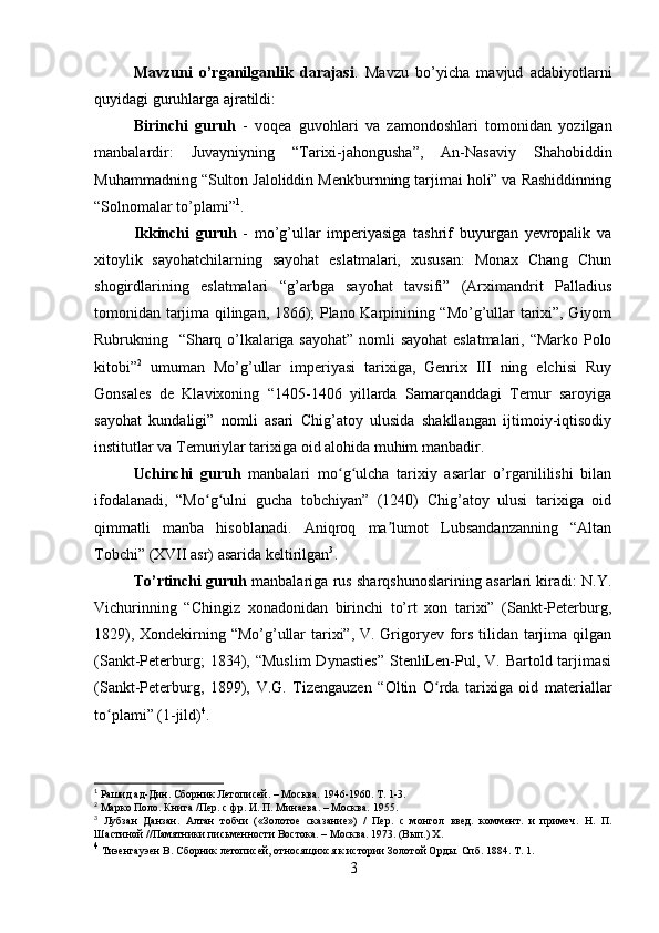 Mavzuni   o’rganilganlik   darajasi .   Mavzu   bo’yicha   mavjud   adabiyotlarni
quyidagi guruhlarga ajratildi:
Birinchi   guruh   -   voqea   guvohlari   va   zamondoshlari   tomonidan   yozilgan
manbalardir:   Juvayniyning   “Tarixi-jahongusha”,   An-Nasaviy   Shahobiddin
Muhammadning “Sulton Jaloliddin Menkburnning tarjimai holi” va Rashiddinning
“Solnomalar to’plami” 1
.
Ikkinchi   guruh   -   mo’g’ullar   imperiyasiga   tashrif   buyurgan   yevropalik   va
xitoylik   sayohatchilarning   sayohat   eslatmalari,   xususan:   Monax   Chang   Chun
shogirdlarining   eslatmalari   “g’arbga   sayohat   tavsifi”   (Arximandrit   Palladius
tomonidan tarjima qilingan, 1866); Plano Karpinining “Mo’g’ullar tarixi”, Giyom
Rubrukning   “Sharq o’lkalariga sayohat” nomli sayohat eslatmalari, “Marko Polo
kitobi” 2
  umuman   Mo’g’ullar   imperiyasi   tarixiga,   Genrix   III   ning   elchisi   Ruy
Gonsales   de   Klavixoning   “1405-1406   yillarda   Samarqanddagi   Temur   saroyiga
sayohat   kundaligi”   nomli   asari   Chig’atoy   ulusida   shakllangan   ijtimoiy-iqtisodiy
institutlar va Temuriylar tarixiga oid alohida muhim manbadir.
Uchinchi   guruh   manbalari   mo g ulcha   tarixiy   asarlar   o’rganililishi   bilanʻ ʻ
ifodalanadi,   “Mo g ulni   gucha   tobchiyan”   (1240)   Chig’atoy   ulusi   tarixiga   oid	
ʻ ʻ
qimmatli   manba   hisoblanadi.   Aniqroq   ma lumot   Lubsandanzanning   “Altan	
ʼ
Tobchi” (XVII asr) asarida keltirilgan 3
.
To’rtinchi guruh   manbalariga rus sharqshunoslarining asarlari kiradi: N.Y.
Vichurinning   “Chingiz   xonadonidan   birinchi   to’rt   xon   tarixi”   (Sankt-Peterburg,
1829), Xondekirning “Mo’g’ullar  tarixi”, V. Grigoryev fors tilidan tarjima qilgan
(Sankt-Peterburg;  1834),  “Muslim   Dynasties”   StenliLen-Pul,  V.  Bartold  tarjimasi
(Sankt-Peterburg,   1899),   V.G.   Tizengauzen   “Oltin   O rda   tarixiga   oid   materiallar	
ʻ
to plami” (1-jild)	
ʻ 4
.
1
  Рашид ад-Дин. Сборник Летописей. – Москва. 1946-1960. Т. 1-3.
2
  Марко Поло. Книга /Пер. с фр. И. П. Минаева. – Москва. 1955.
3
  Лубзан   Данзан.   Алтан   тобчи   («Золотое   сказание»)   /   Пер.   с   монгол   введ.   коммент.   и   примеч.   Н.   П.
Шастиной //Памятники письменности Востока. – Москва. 1973. (Вып.) Х.
4
  Тиэенгауэен В. Сборник летописей, относящихся к истории Золотой Орды. Спб. 1884. Т. 1.
3 