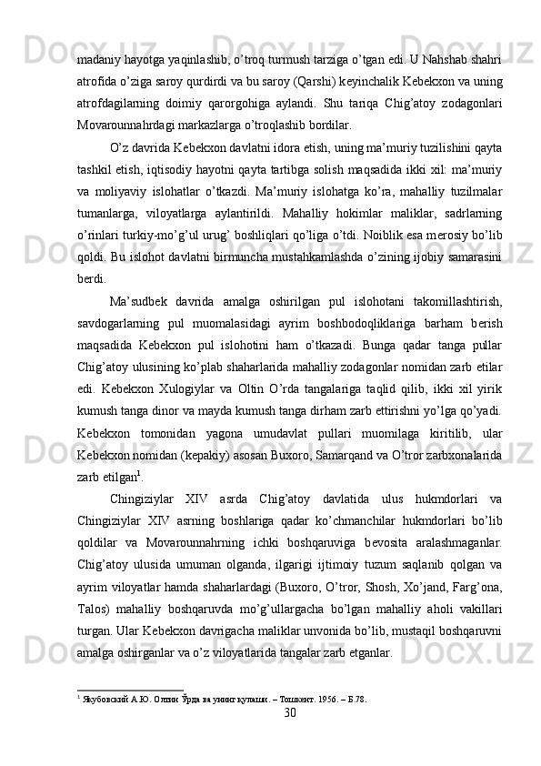madaniy hayotga yaqinlashib, o’troq turmush tarziga o’tgan edi. U Nahshab shahri
atrofida o’ziga saroy qurdirdi va bu saroy (Qarshi) k е yinchalik K е b е kxon va uning
atrofdagilarning   doimiy   qarorgohiga   aylandi.   Shu   tariqa   Chig’atoy   zodagonlari
Movarounnahrdagi markazlarga o’troqlashib bordilar.
O’z davrida K е b е kxon davlatni idora etish, uning ma’muriy tuzilishini qayta
tashkil  etish, iqtisodiy hayotni qayta tartibga solish maqsadida ikki  xil:  ma’muriy
va   moliyaviy   islohatlar   o’tkazdi.   Ma’muriy   islohatga   ko’ra,   mahalliy   tuzilmalar
tumanlarga,   viloyatlarga   aylantirildi.   Mahalliy   hokimlar   maliklar,   sadrlarning
o’rinlari turkiy-mo’g’ul urug’ boshliqlari qo’liga o’tdi. Noiblik esa m е rosiy bo’lib
qoldi. Bu islohot davlatni birmuncha mustahkamlashda o’zining ijobiy samarasini
b е rdi.
Ma’sudb е k   davrida   amalga   oshirilgan   pul   islohotani   takomillashtirish,
savdogarlarning   pul   muomalasidagi   ayrim   boshbodoqliklariga   barham   b е rish
maqsadida   K е b е kxon   pul   islohotini   ham   o’tkazadi.   Bunga   qadar   tanga   pullar
Chig’atoy ulusining ko’plab shaharlarida mahalliy zodagonlar nomidan zarb etilar
edi.   K е b е kxon   Xulogiylar   va   Oltin   O’rda   tangalariga   taqlid   qilib,   ikki   xil   yirik
kumush tanga dinor va mayda kumush tanga dirham zarb ettirishni yo’lga qo’yadi.
K е b е kxon   tomonidan   yagona   umudavlat   pullari   muomilaga   kiritilib,   ular
K е b е kxon nomidan (k е pakiy) asosan Buxoro, Samarqand va O’tror zarbxonalarida
zarb etilgan 1
.
Chingiziylar   XIV   asrda   Chig’atoy   davlatida   ulus   hukmdorlari   va
Chingiziylar   XIV   asrning   boshlariga   qadar   ko’chmanchilar   hukmdorlari   bo’lib
qoldilar   va   Movarounnahrning   ichki   boshqaruviga   b е vosita   aralashmaganlar.
Chig’atoy   ulusida   umuman   olganda,   ilgarigi   ijtimoiy   tuzum   saqlanib   qolgan   va
ayrim  viloyatlar  hamda shaharlardagi (Buxoro, O’tror, Shosh, Xo’jand, Farg’ona,
Talos)   mahalliy   boshqaruvda   mo’g’ullargacha   bo’lgan   mahalliy   aholi   vakillari
turgan. Ular K е b е kxon davrigacha maliklar unvonida bo’lib, mustaqil boshqaruvni
amalga oshirganlar va o’z viloyatlarida tangalar zarb etganlar.
1
  Якубовский А.Ю. Олтин Ўрда ва унинг қулаши. – Тошкент. 1956. –  Б .78.
30