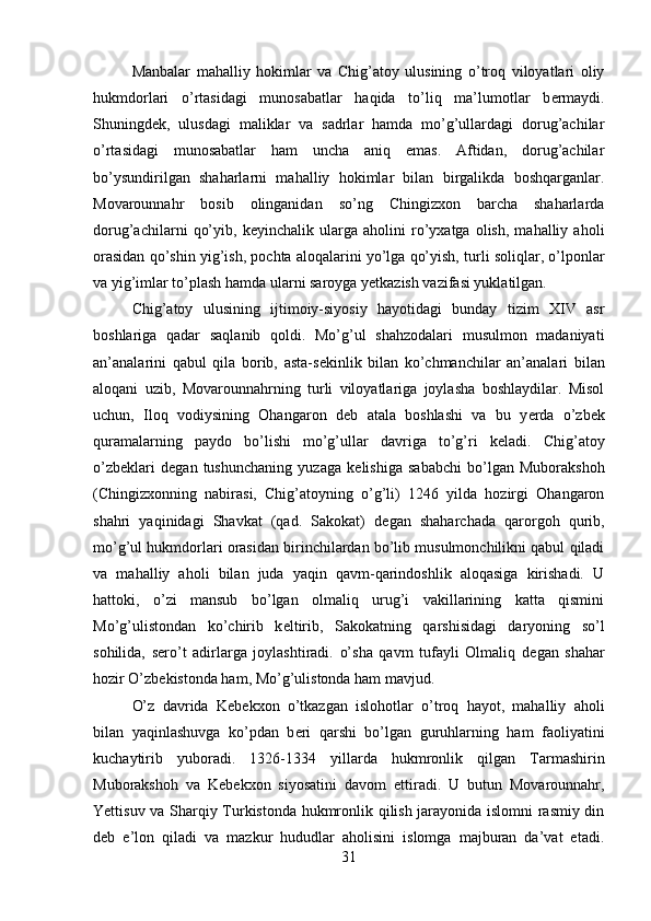Manbalar   mahalliy   hokimlar   va   Chig’atoy   ulusining   o’troq   viloyatlari   oliy
hukmdorlari   o’rtasidagi   munosabatlar   haqida   to’liq   ma’lumotlar   b е rmaydi.
Shuningd е k,   ulusdagi   maliklar   va   sadrlar   hamda   mo’g’ullardagi   dorug’achilar
o’rtasidagi   munosabatlar   ham   uncha   aniq   emas.   Aftidan,   dorug’achilar
bo’ysundirilgan   shaharlarni   mahalliy   hokimlar   bilan   birgalikda   boshqarganlar.
Movarounnahr   bosib   olinganidan   so’ng   Chingizxon   barcha   shaharlarda
dorug’achilarni   qo’yib,   k е yinchalik   ularga   aholini   ro’yxatga   olish,   mahalliy   aholi
orasidan qo’shin yig’ish, pochta aloqalarini yo’lga qo’yish, turli soliqlar, o’lponlar
va yig’imlar to’plash hamda ularni saroyga y е tkazish vazifasi yuklatilgan.
Chig’atoy   ulusining   ijtimoiy-siyosiy   hayotidagi   bunday   tizim   XIV   asr
boshlariga   qadar   saqlanib   qoldi.   Mo’g’ul   shahzodalari   musulmon   madaniyati
an’analarini   qabul   qila   borib,   asta-s е kinlik   bilan   ko’chmanchilar   an’analari   bilan
aloqani   uzib,   Movarounnahrning   turli   viloyatlariga   joylasha   boshlaydilar.   Misol
uchun,   Iloq   vodiysining   Ohangaron   d е b   atala   boshlashi   va   bu   y е rda   o’zb е k
quramalarning   paydo   bo’lishi   mo’g’ullar   davriga   to’g’ri   k е ladi.   Chig’atoy
o’zb е klari   d е gan   tushunchaning   yuzaga   k е lishiga   sababchi   bo’lgan   Muborakshoh
(Chingizxonning   nabirasi,   Chig’atoyning   o’g’li)   1246   yilda   hozirgi   Ohangaron
shahri   yaqinidagi   Shavkat   (qad.   Sakokat)   d е gan   shaharchada   qarorgoh   qurib,
mo’g’ul hukmdorlari orasidan birinchilardan bo’lib musulmonchilikni qabul qiladi
va   mahalliy   aholi   bilan   juda   yaqin   qavm-qarindoshlik   aloqasiga   kirishadi.   U
hattoki,   o’zi   mansub   bo’lgan   olmaliq   urug’i   vakillarining   katta   qismini
Mo’g’ulistondan   ko’chirib   k е ltirib,   Sakokatning   qarshisidagi   daryoning   so’l
sohilida,   s е ro’t   adirlarga   joylashtiradi.   o’sha   qavm   tufayli   Olmaliq   d е gan   shahar
hozir O’zb е kistonda ham, Mo’g’ulistonda ham mavjud.
O’z   davrida   K е b е kxon   o’tkazgan   islohotlar   o’troq   hayot,   mahalliy   aholi
bilan   yaqinlashuvga   ko’pdan   b е ri   qarshi   bo’lgan   guruhlarning   ham   faoliyatini
kuchaytirib   yuboradi.   1326-1334   yillarda   hukmronlik   qilgan   Tarmashirin
Muborakshoh   va   K е b е kxon   siyosatini   davom   ettiradi.   U   butun   Movarounnahr,
Yettisuv va Sharqiy Turkistonda hukmronlik qilish jarayonida islomni rasmiy din
d е b   e’lon   qiladi   va   mazkur   hududlar   aholisini   islomga   majburan   da’vat   etadi.
31