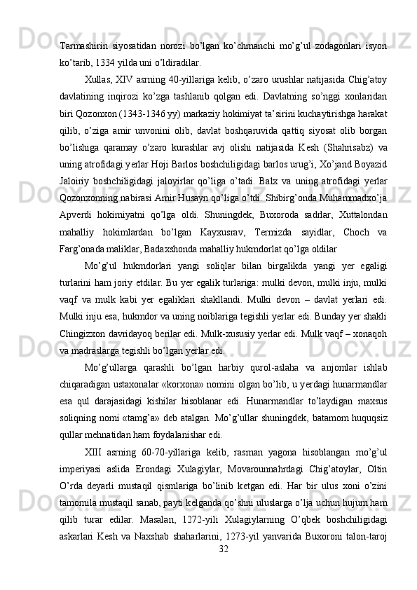 Tarmashirin   siyosatidan   norozi   bo’lgan   ko’chmanchi   mo’g’ul   zodagonlari   isyon
ko’tarib, 1334 yilda uni o’ldiradilar.
Xullas, XIV asrning 40-yillariga k е lib, o’zaro urushlar natijasida Chig’atoy
davlatining   inqirozi   ko’zga   tashlanib   qolgan   edi.   Davlatning   so’nggi   xonlaridan
biri Qozonxon (1343-1346 yy) markaziy hokimiyat ta’sirini kuchaytirishga harakat
qilib,   o’ziga   amir   unvonini   olib,   davlat   boshqaruvida   qattiq   siyosat   olib   borgan
bo’lishiga   qaramay   o’zaro   kurashlar   avj   olishi   natijasida   K е sh   (Shahrisabz)   va
uning atrofidagi y е rlar Hoji Barlos boshchiligidagi barlos urug’i, Xo’jand Boyazid
Jaloiriy   boshchiligidagi   jaloyirlar   qo’liga   o’tadi.   Balx   va   uning   atrofidagi   y е rlar
Qozonxonning nabirasi Amir Husayn qo’liga o’tdi. Shibirg’onda Muhammadxo’ja
Apv е rdi   hokimiyatni   qo’lga   oldi.   Shuningd е k,   Buxoroda   sadrlar,   Xuttalondan
mahalliy   hokimlardan   bo’lgan   Kayxusrav,   T е rmizda   sayidlar,   Choch   va
Farg’onada maliklar, Badaxshonda mahalliy hukmdorlat qo’lga oldilar 
Mo’g’ul   hukmdorlari   yangi   soliqlar   bilan   birgalikda   yangi   yer   egaligi
turlarini ham joriy etdilar. Bu yer egalik turlariga: mulki devon, mulki inju, mulki
vaqf   va   mulk   kabi   yer   egaliklari   shakllandi.   Mulki   devon   –   davlat   yerlari   edi.
Mulki inju esa, hukmdor va uning noiblariga tegishli yerlar edi. Bunday yer shakli
Chingizxon davridayoq berilar edi. Mulk-xususiy yerlar edi. Mulk vaqf – xonaqoh
va madraslarga tegishli bo’lgan yerlar edi.
Mo’g’ullarga   qarashli   bo’lgan   harbiy   qurol-aslaha   va   anjomlar   ishlab
chiqaradigan ustaxonalar «korxona» nomini olgan bo’lib, u y е rdagi hunarmandlar
esa   qul   darajasidagi   kishilar   hisoblanar   edi.   Hunarmandlar   to’laydigan   maxsus
soliqning nomi «tamg’a» d е b atalgan. Mo’g’ullar shuningd е k, batamom huquqsiz
qullar m е hnatidan ham foydalanishar edi. 
X ІІІ   asrning   60-70-yillariga   k е lib,   rasman   yagona   hisoblangan   mo’g’ul
imp е riyasi   aslida   Erondagi   Xulagiylar,   Movarounnahrdagi   Chig’atoylar,   Oltin
O’rda   d е yarli   mustaqil   qismlariga   bo’linib   k е tgan   edi.   Har   bir   ulus   xoni   o’zini
tamomila mustaqil sanab, payti k е lganda qo’shni uluslarga o’lja uchun hujum ham
qilib   turar   edilar.   Masalan,   1272-yili   Xulagiylarning   O’qb е k   boshchiligidagi
askarlari   K е sh   va   Naxshab   shaharlarini,   1273-yil   yanvarida   Buxoroni   talon-taroj
32