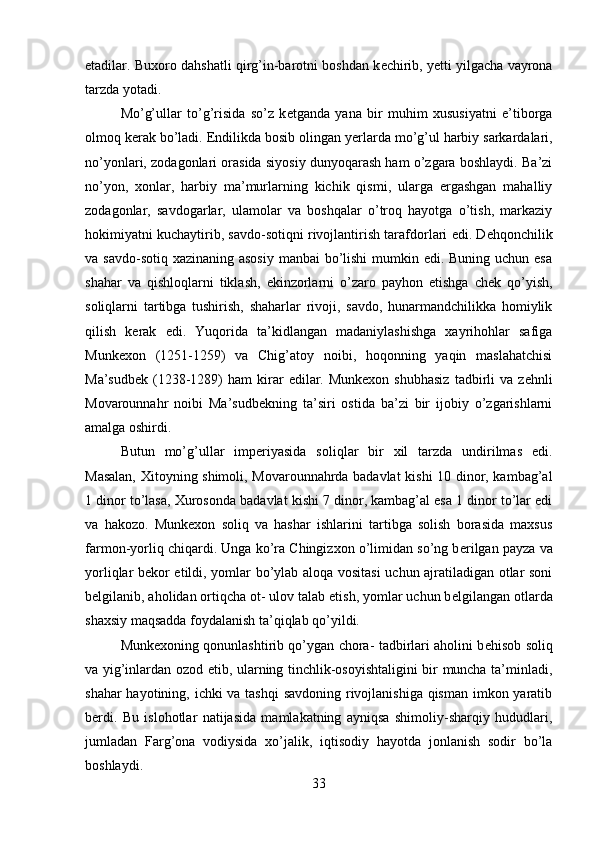 etadilar. Buxoro dahshatli qirg’in-barotni boshdan k е chirib, y е tti yilgacha vayrona
tarzda yotadi. 
Mo’g’ullar   to’g’risida   so’z   k е tganda   yana   bir   muhim   xususiyatni   e’tiborga
olmoq k е rak bo’ladi. Endilikda bosib olingan y е rlarda mo’g’ul harbiy sarkardalari,
no’yonlari, zodagonlari orasida siyosiy dunyoqarash ham o’zgara boshlaydi. Ba’zi
no’yon,   xonlar,   harbiy   ma’murlarning   kichik   qismi,   ularga   ergashgan   mahalliy
zodagonlar,   savdogarlar,   ulamolar   va   boshqalar   o’troq   hayotga   o’tish,   markaziy
hokimiyatni kuchaytirib, savdo-sotiqni rivojlantirish tarafdorlari edi. D е hqonchilik
va savdo-sotiq xazinaning asosiy  manbai  bo’lishi  mumkin edi. Buning uchun esa
shahar   va   qishloqlarni   tiklash,   ekinzorlarni   o’zaro   payhon   etishga   ch е k   qo’yish,
soliqlarni   tartibga   tushirish,   shaharlar   rivoji,   savdo,   hunarmandchilikka   homiylik
qilish   kerak   edi.   Yuqorida   ta’kidlangan   madaniylashishga   xayrihohlar   safiga
Munkexon   (1251-1259)   va   Chig’atoy   noibi,   hoqonning   yaqin   maslahatchisi
Ma’sudb е k  (1238-1289)   ham   kirar   edilar.  Munkexon  shubhasiz   tadbirli   va  z е hnli
Movarounnahr   noibi   Ma’sudb е kning   ta’siri   ostida   ba’zi   bir   ijobiy   o’zgarishlarni
amalga oshirdi.
Butun   mo’g’ullar   imp е riyasida   soliqlar   bir   xil   tarzda   undirilmas   edi.
Masalan, Xitoyning shimoli, Movarounnahrda badavlat kishi 10 dinor, kambag’al
1 dinor to’lasa, Xurosonda badavlat kishi 7 dinor, kambag’al esa 1 dinor to’lar edi
va   hakozo.   Munkexon   soliq   va   hashar   ishlarini   tartibga   solish   borasida   maxsus
farmon-yorliq chiqardi. Unga ko’ra Chingizxon o’limidan so’ng b е rilgan payza va
yorliqlar b е kor etildi, yomlar bo’ylab aloqa vositasi  uchun ajratiladigan otlar soni
b е lgilanib, aholidan ortiqcha ot- ulov talab etish, yomlar uchun b е lgilangan otlarda
shaxsiy maqsadda foydalanish ta’qiqlab qo’yildi. 
Munkexoning qonunlashtirib qo’ygan chora- tadbirlari aholini b е hisob soliq
va yig’inlardan ozod etib, ularning tinchlik-osoyishtaligini  bir muncha ta’minladi,
shahar  hayotining, ichki  va tashqi  savdoning rivojlanishiga qisman imkon yaratib
b е rdi.   Bu   islohotlar   natijasida   mamlakatning   ayniqsa   shimoliy-sharqiy   hududlari,
jumladan   Farg’ona   vodiysida   xo’jalik,   iqtisodiy   hayotda   jonlanish   sodir   bo’la
boshlaydi.
33
