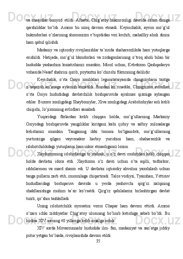 va   masjidlar   bunyod   etildi.   Albatta,   Chig’atoy   hukmronligi   davrida   islom   diniga
qarshiliklar   bo’ldi.   Ammo   bu   uzoq   davom   etmadi.   Keyinchalik,   ayrim   mo’g’ul
hukmdorlari o’zlarining shomonizm e’tiqodidan voz kechib, mahallliy aholi dinini
ham qabul qilishdi. 
Madaniy va iqtisodiy rivojlanishlar ta’sirida shaharsozlikda ham yutuqlarga
erishildi.   Natijada,   mo’g’ul   hkmdorlari   va   zodagonlarining   o’troq   aholi   bilan   bir
hududda   yashashini   kuzatishimiz   mumkin.   Misol   uchun,   Kebekxon   Qashqadaryo
vohasida Nasaf shahrini qurib, poytaxtni ko’chirishi fikrimning dalilidir.
Keyichalik,   o’rta   Osiyo   xonliklari   legimitatsiyasida   chingiziylarni   taxtga
o’taqazish   an’anaga   aylanish   kuzatildi.   Bundan   ko’rinadiki,   Chingzixon   avlodlari
o’rta   Osiyo   hududidagi   davlatchilik   boshqaruvida   ajralmas   qismiga   aylangan
edilar. Buxoro xonligidagi Shayboniylar, Xiva xonligidagi Arabshohiylar asli kelib
chiqishi, Jo’jixonning avlodlari sanaladi. 
Yuqoridagi   fkrlardan   kelib   chiqqan   holda,   mo’g’ullarning   Markaziy
Osiyodagi   boshqaruvda   yangiliklar   kiritgani   kabi   ijobiy   va   salbiy   xulosalarga
kelishimiz   mumkin.   Tanganing   ikki   tomoni   bo’lganidek,   mo’g’ullarning
yurtimizga   qilgan   vayronakor   harbiy   yurishini   ham,   shaharsozlik   va
islohotchilikdagi yutuqlarini ham inkor etmasligimiz lozim. 
Xayduxonning islohotlariga to’xtalsak, u o’z davri muhitidan kelib chiqqan
holda   davlatni   idora   etdi.   Xayduxon   o’z   davri   uchun   o’ta   aqilli,   tadbirkor,
ishbilarmon   va   mard   shaxsi   edi.   U   davlatni   iqtisodiy   ahvolini   yaxshilash   uchun
tanga pullarni zarb etib, muomilaga chiqartiradi. Talos vodiysi, Tyanshan, Yettisuv
hududlaridagi   boshqaruvi   davrida   u   yerda   yashovchi   qirg’iz   xalqining
shakllanishiga   muhim   ta’sir   ko’rsatdi.   Qirg’iz   qabilalarini   birlashtirgan   davlat
tuzib, qo’shin tashkilladi. 
Uning   islohotchilik   siyosatini   vorisi   Chapar   ham   davom   ettirdi.   Ammo
o’zaro   ichki   ziddiyatlar   Chig’atoy   ulusining   bo’linib   ketishiga   sabab   bo’ldi.   Bu
hodisa XIV asrning 40 yillariga kelib amalga oshdi.
XIV   asrda   Movarounnahr   hududida   ilm-   fan,   madaniyat   va   san’atga   jiddiy
putur yetgan bo’lsada, rivojlanishda davom etildi.
35 