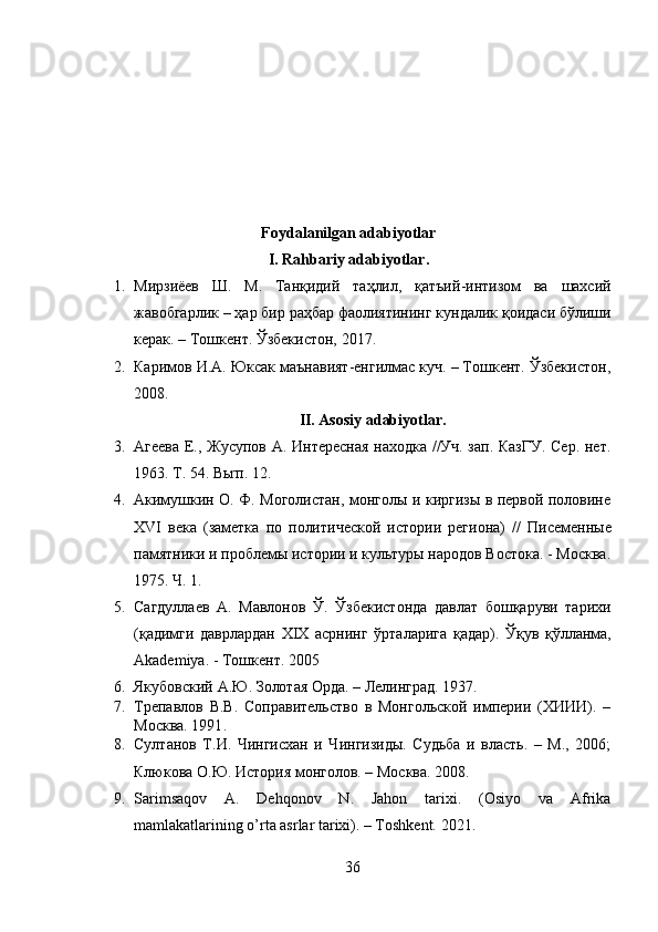 Foydalanilgan adabiyotlar
I. Rahbariy adabiyotlar.
1. Мирзиёев   Ш .   М .   Танқидий   таҳлил ,   қатъий - интизом   ва   шахсий
жавобгарлик  –  ҳар   бир   раҳбар   фаолиятининг   кундалик   қоидаси   бўлиши
керак . –  Т ошкент.  Ўзбекистон, 2017.
2. Каримов И.А. Юксак маънавият-енгилмас куч. – Тошкент. Ўзбекистон,
2008.
II. Asosiy adabiyotlar.
3. Агеева Е., Жусупов А. Интересная находка //Уч. зап. КазГУ. Сер. нет.
1963.  Т.  54.  Вьrп.  12.
4. Акимушкин О. Ф. Моголистан, монголы и киргизы в первой половине
XVI   века   (заметка   по   политической   истории   региона)   //   Писеменные
памятники и проблемы истории и культуры народов Востока. - Москва.
1975.  Ч.  1.
5. Сагдуллаев   A .   Мавлонов   Ў.   Ўзбекистонда   давлат   бошқаруви   тарихи
( қ адимги   даврлардан   XIX   асрнинг   ўрталарига   қадар) .   Ўқув   қўлланма ,
Akademiya .   - Тошкент. 2005
6. Якубовский А.Ю. Золотая Орда. – Лелинград. 1937.
7. Трепавлов   В.В.   Соправительство   в   Монгольской   империи   (ХИИИ).   –
Москва. 1991 .
8. Султанов   Т.И.   Чингисхан   и   Чингизиды.   Судьба   и   власть.   –   М.,   2006;
Клюкова О.Ю. История монголов. – Москва. 2008.
9. Sarimsaqov   A.   Dehqonov   N.   Jahon   tarixi.   (Osiyo   va   Afrika
mamlakatlarining o’rta asrlar tarixi). – Toshkent. 2021.
36 