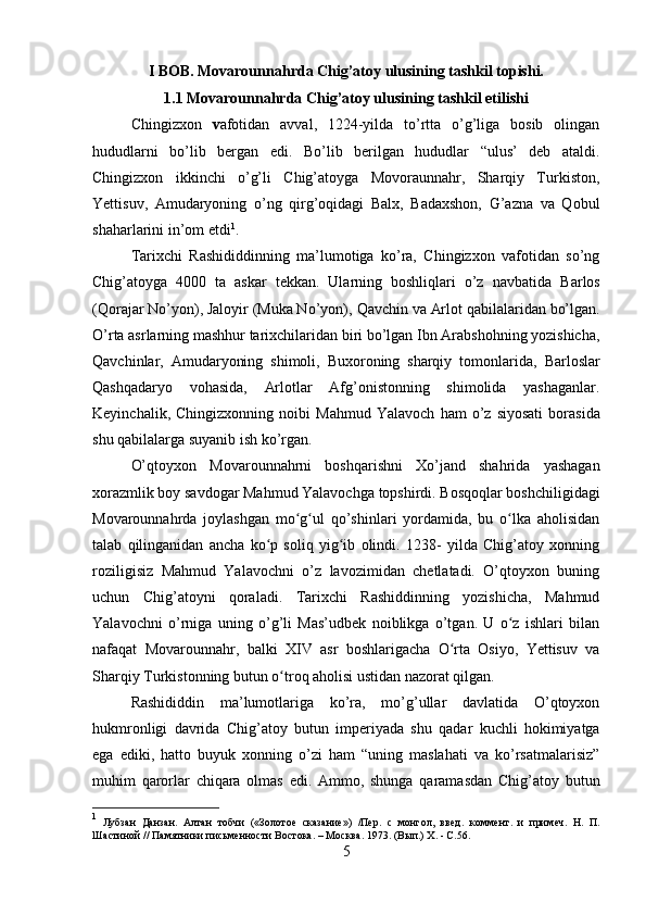 I BOB. Movarounnahrda Chig’atoy ulusining tashkil topishi.
1.1 Movarounnahrda Chig’atoy ulusining tashkil etilishi
Chingizxon   v afotidan   avval,   1224-yilda   to’rtta   o’g’liga   bosib   olingan
hududlarni   bo’lib   bergan   edi.   Bo’lib   berilgan   hududlar   “ulus’   deb   ataldi.
Chingizxon   ikkinchi   o’g’li   Chig’atoyga   Movoraunnahr,   Sharqiy   Turkiston,
Yettisuv,   Amudaryoning   o’ng   qirg’oqidagi   Balx,   Badaxshon,   G’azna   va   Qobul
shaharlarini in’om etdi 1
.
Tarixchi   Rashididdinning   ma’lumotiga   ko’ra,   Chingizxon   vafotidan   so’ng
Chig’atoyga   4000   ta   askar   tekkan.   Ularning   boshliqlari   o’z   navbatida   Barlos
(Qorajar No’yon), Jaloyir (Muka No’yon),  Qavchin  va  Arlot  qabilalaridan bo’lgan.
O’rta asrlarning mashhur tarixchilaridan biri bo’lgan Ibn Arabshohning yozishicha,
Qavchinlar ,   Amudaryoning   shimoli,   Buxoroning   sharqiy   tomonlarida,   Barloslar
Qashqadaryo   vohasida,   Arlotlar   Afg’onistonning   shimolida   yashaganlar.
Keyinchalik,   Chingizxonning  noibi   Mahmud   Yalavoch   ham   o’z   siyosati   borasida
shu qabilalarga suyanib ish ko’rgan.
O’qtoyxon   Movarounnahrni   boshqarishni   Xo’jand   shahrida   yashagan
xorazmlik boy savdogar Mahmud Yalavochga topshirdi. Bosqoqlar boshchiligidagi
Movarounnahrda   joylashgan   mo g ul   qo’shinlari   yordamida,   bu   o lka   aholisidanʻ ʻ ʻ
talab   qilinganidan   ancha   ko p   soliq   yig ib   olindi.   1238-   yilda   Chig’atoy   xonning	
ʻ ʻ
roziligisiz   Mahmud   Yalavochni   o’z   lavozimidan   chetlatadi.   O’qtoyxon   buning
uchun   Chig’atoyni   qoraladi.   Tarixchi   Rashiddinning   yozishicha,   Mahmud
Yalavochni   o’rniga   uning   o’g’li   Mas’udbek   noiblikga   o’tgan.   U   o z   ishlari   bilan	
ʻ
nafaqat   Movarounnahr,   balki   XIV   asr   boshlarigacha   O rta   Osiyo,   Yettisuv   va	
ʻ
Sharqiy Turkistonning butun o troq aholisi ustidan nazorat qilgan.	
ʻ
Rashididdin   ma’lumotlariga   ko’ra,   mo’g’ullar   davlatida   O’qtoyxon
hukmronligi   davrida   Chig’atoy   butun   imp е riyada   shu   qadar   kuchli   hokimiyatga
ega   ediki,   hatto   buyuk   xonning   o’zi   ham   “uning   maslahati   va   ko’rsatmalarisiz”
muhim   qarorlar   chiqara   olmas   edi.   Ammo,   shunga   qaramasdan   Chig’atoy   butun
1
  Лубзан   Данзан.   Алтан   тобчи   («Золотое   сказание»)   /Пер.   с   монгол,   введ .   коммент.   и   при м еч.   Н.   П.
Шастиной //   Памятники письменности Востока. – Москва.   1973. (Вып.) Х.   - С.56.
5 