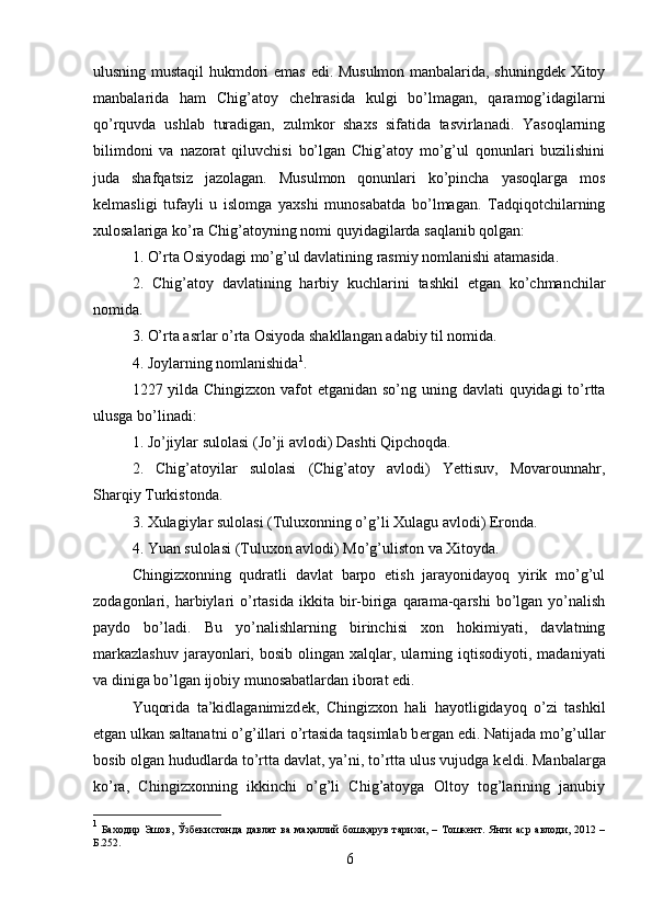 ulusning mustaqil hukmdori emas edi. Musulmon manbalarida, shuningdek Xitoy
manbalarida   ham   Chig’atoy   ch е hrasida   kulgi   bo’lmagan,   qaramog’idagilarni
qo’rquvda   ushlab   turadigan,   zulmkor   shaxs   sifatida   tasvirlanadi.   Yasoqlarning
bilimdoni   va   nazorat   qiluvchisi   bo’lgan   Chig’atoy   mo’g’ul   qonunlari   buzilishini
juda   shafqatsiz   jazolagan.   Musulmon   qonunlari   ko’pincha   yasoqlarga   mos
k е lmasligi   tufayli   u   islomga   yaxshi   munosabatda   bo’lmagan.   Tadqiqotchilarning
xulosalariga ko’ra Chig’atoyning nomi quyidagilarda saqlanib qolgan:
1. O’rta Osiyodagi mo’g’ul davlatining rasmiy nomlanishi atamasida.
2.   Chig’atoy   davlatining   harbiy   kuchlarini   tashkil   etgan   ko’chmanchilar
nomida.
3. O’rta asrlar o’rta Osiyoda shakllangan adabiy til nomida. 
4. Joylarning nomlanishida 1
.
1227 yilda Chingizxon vafot  etganidan so’ng uning davlati quyidagi  to’rtta
ulusga bo’linadi:
1. Jo’jiylar sulolasi (Jo’ji avlodi) Dashti Qipchoqda.
2.   Chig’atoyilar   sulolasi   (Chig’atoy   avlodi)   Yettisuv,   Movarounnahr,
Sharqiy Turkistonda.
3. Xulagiylar sulolasi (Tuluxonning o’g’li Xulagu avlodi) Eronda.
4. Yuan sulolasi (Tuluxon avlodi) Mo’g’uliston va Xitoyda.
Chingizxonning   qudratli   davlat   barpo   etish   jarayonidayoq   yirik   mo’g’ul
zodagonlari,  harbiylari   o’rtasida   ikkita  bir-biriga  qarama-qarshi  bo’lgan  yo’nalish
paydo   bo’ladi.   Bu   yo’nalishlarning   birinchisi   xon   hokimiyati,   davlatning
markazlashuv  jarayonlari,  bosib  olingan  xalqlar,  ularning  iqtisodiyoti,   madaniyati
va diniga bo’lgan ijobiy munosabatlardan iborat edi.
Yuqorida   ta’kidlaganimizd е k,   Chingizxon   hali   hayotligidayoq   o’zi   tashkil
etgan ulkan saltanatni o’g’illari o’rtasida taqsimlab b е rgan edi. Natijada mo’g’ullar
bosib olgan hududlarda to’rtta davlat, ya’ni, to’rtta ulus vujudga k е ldi. Manbalarga
ko’ra,   Chingizxonning   ikkinchi   o’g’li   Chig’atoyga   Oltoy   tog’larining   janubiy
1
  Баходир Эшов,   Ў збекистонда давлат  ва ма ҳ аллий  бош қ арув тарихи,   –   Тошкент. Янги  аср авлоди, 2012 –
Б.252.
6