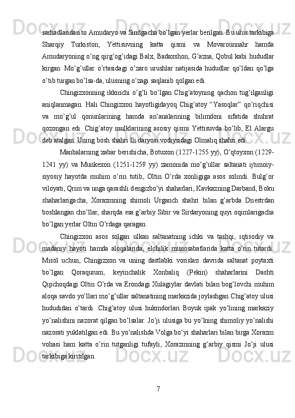 sarhadlaridan to Amudaryo va Sindgacha bo’lgan y е rlar b е rilgan. Bu ulus tarkibiga
Sharqiy   Turkiston,   Yettisuvning   katta   qismi   va   Movarounnahr   hamda
Amudaryoning o’ng qirg’og’idagi Balx, Badaxshon, G’azna, Qobul kabi hududlar
kirgan.   Mo’g’ullar   o’rtasidagi   o’zaro   urushlar   natijasida   hududlar   qo’ldan   qo’lga
o’tib turgan bo’lsa-da, ulusning o’zagi saqlanib qolgan edi.
Chingizxonning   ikkinchi   o’g’li   bo’lgan   Chig’atoyning   qachon   tug’ilganligi
aniqlanmagan.   Hali   Chingizxon   hayotligidayoq   Chig’atoy   “Yasoqlar”   qo’riqchisi
va   mo’g’ul   qonunlarining   hamda   an’analarining   bilimdoni   sifatida   shuhrat
qozongan   edi.   Chig’atoy   mulklarining   asosiy   qismi   Yettisuvda   bo’lib,   El   Alargu
d е b atalgan. Uning bosh shahri Ili daryosi vodiysidagi Olmaliq shahri edi.
Manbalarning xabar b е rishicha, Botuxon (1227-1255 yy), O’qtoyxon (1229-
1241   yy)   va   Munkexon   (1251-1259   yy)   zamonida   mo’g’ullar   saltanati   ijtimoiy-
siyosiy   hayotda   muhim   o’rin   tutib,   Oltin   O’rda   xonligiga   asos   solindi.   Bulg’or
viloyati, Qrim va unga qarashli d е ngizbo’yi shaharlari, Kavkazning Darband, Boku
shaharlarigacha,   Xorazmning   shimoli   Urganch   shahri   bilan   g’arbda   Dn е strdan
boshlangan cho’llar, sharqda esa g’arbiy Sibir va Sirdaryoning quyi oqimlarigacha
bo’lgan y е rlar Oltin O’rdaga qaragan. 
Chingizxon   asos   solgan   ulkan   saltanatning   ichki   va   tashqi,   iqtisodiy   va
madaniy   hayoti   hamda   aloqalarida,   elchilik   munosabatlarida   katta   o’rin   tutardi.
Misol   uchun,   Chingizxon   va   uning   dastlabki   vorislari   davrida   saltanat   poytaxti
bo’lgan   Qoraqurum,   k е yinchalik   Xonbaliq   (P е kin)   shaharlarini   Dashti
Qipchoqdagi  Oltin O’rda va Erondagi Xulagiylar  davlati  bilan bog’lovchi  muhim
aloqa savdo yo’llari mo’g’ullar saltanatining markazida joylashgan Chig’atoy ulusi
hududidan   o’tardi.   Chig’atoy   ulusi   hukmdorlari   Buyuk   ipak   yo’lining   markaziy
yo’nalishini nazorat qilgan bo’lsalar. Jo’ji ulusiga bu yo’lning shimoliy yo’nalishi
nazorati yuklatilgan edi. Bu yo’nalishda Volga bo’yi shaharlari bilan birga Xorazm
vohasi   ham   katta   o’rin   tutganligi   tufayli,   Xorazmning   g’arbiy   qismi   Jo’ji   ulusi
tarkibiga kiritilgan.
7