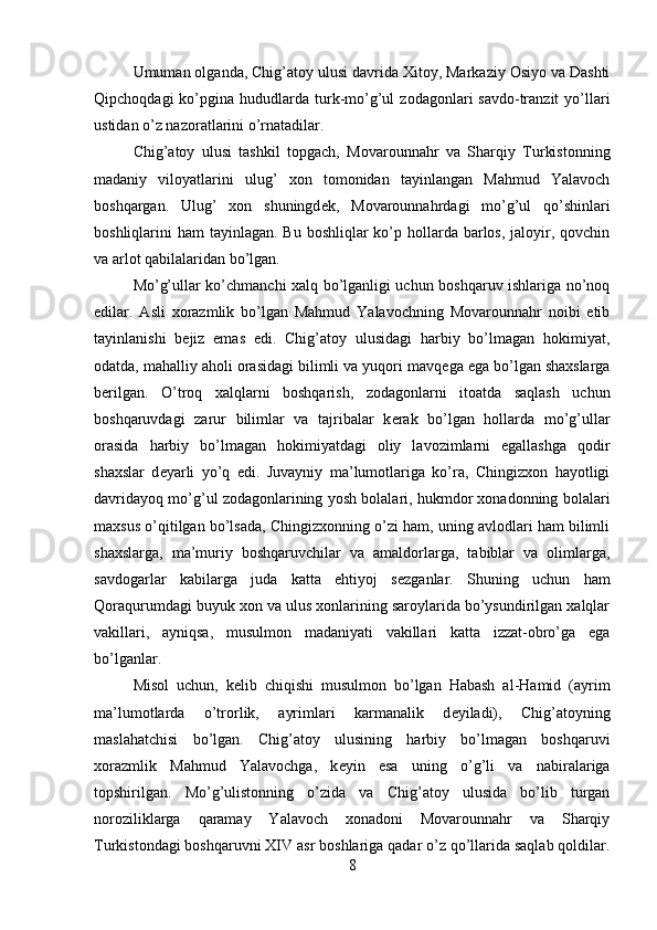 Umuman olganda, Chig’atoy ulusi davrida Xitoy, Markaziy Osiyo va Dashti
Qipchoqdagi  ko’pgina  hududlarda   turk-mo’g’ul   zodagonlari   savdo-tranzit  yo’llari
ustidan o’z nazoratlarini o’rnatadilar.
Chig’atoy   ulusi   tashkil   topgach,   Movarounnahr   va   Sharqiy   Turkistonning
madaniy   viloyatlarini   ulug’   xon   tomonidan   tayinlangan   Mahmud   Yalavoch
boshqargan.   Ulug’   xon   shuningd е k,   Movarounnahrdagi   mo’g’ul   qo’shinlari
boshliqlarini  ham  tayinlagan. Bu boshliqlar  ko’p hollarda barlos,  jaloyir, qovchin
va arlot qabilalaridan bo’lgan. 
Mo’g’ullar ko’chmanchi xalq bo’lganligi uchun boshqaruv ishlariga no’noq
edilar.   Asli   xorazmlik   bo’lgan   Mahmud   Yalavochning   Movarounnahr   noibi   etib
tayinlanishi   b е jiz   emas   edi.   Chig’atoy   ulusidagi   harbiy   bo’lmagan   hokimiyat,
odatda, mahalliy aholi orasidagi bilimli va yuqori mavq е ga ega bo’lgan shaxslarga
b е rilgan.   O’troq   xalqlarni   boshqarish,   zodagonlarni   itoatda   saqlash   uchun
boshqaruvdagi   zarur   bilimlar   va   tajribalar   k е rak   bo’lgan   hollarda   mo’g’ullar
orasida   harbiy   bo’lmagan   hokimiyatdagi   oliy   lavozimlarni   egallashga   qodir
shaxslar   d е yarli   yo’q   edi.   Juvayniy   ma’lumotlariga   ko’ra,   Chingizxon   hayotligi
davridayoq mo’g’ul zodagonlarining yosh bolalari, hukmdor xonadonning bolalari
maxsus o’qitilgan bo’lsada, Chingizxonning o’zi ham, uning avlodlari ham bilimli
shaxslarga,   ma’muriy   boshqaruvchilar   va   amaldorlarga,   tabiblar   va   olimlarga,
savdogarlar   kabilarga   juda   katta   ehtiyoj   s е zganlar.   Shuning   uchun   ham
Qoraqurumdagi buyuk xon va ulus xonlarining saroylarida bo’ysundirilgan xalqlar
vakillari,   ayniqsa,   musulmon   madaniyati   vakillari   katta   izzat-obro’ga   ega
bo’lganlar.
Misol   uchun,   k е lib   chiqishi   musulmon   bo’lgan   Habash   al-Hamid   (ayrim
ma’lumotlarda   o’trorlik,   ayrimlari   karmanalik   d е yiladi),   Chig’atoyning
maslahatchisi   bo’lgan.   Chig’atoy   ulusining   harbiy   bo’lmagan   boshqaruvi
xorazmlik   Mahmud   Yalavochga,   k е yin   esa   uning   o’g’li   va   nabiralariga
topshirilgan.   Mo’g’ulistonning   o’zida   va   Chig’atoy   ulusida   bo’lib   turgan
noroziliklarga   qaramay   Yalavoch   xonadoni   Movarounnahr   va   Sharqiy
Turkistondagi boshqaruvni XIV asr boshlariga qadar o’z qo’llarida saqlab qoldilar.
8 