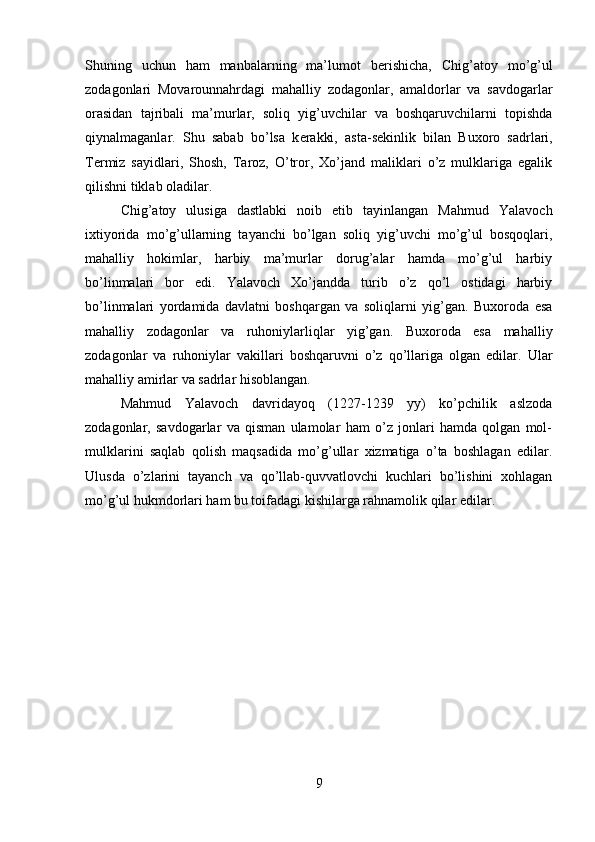 Shuning   uchun   ham   manbalarning   ma’lumot   b е rishicha,   Chig’atoy   mo’g’ul
zodagonlari   Movarounnahrdagi   mahalliy   zodagonlar,   amaldorlar   va   savdogarlar
orasidan   tajribali   ma’murlar,   soliq   yig’uvchilar   va   boshqaruvchilarni   topishda
qiynalmaganlar.   Shu   sabab   bo’lsa   k е rakki,   asta-s е kinlik   bilan   Buxoro   sadrlari,
T е rmiz   sayidlari,   Shosh,   Taroz,   O’tror,   Xo’jand   maliklari   o’z   mulklariga   egalik
qilishni tiklab oladilar.
Chig’atoy   ulusiga   dastlabki   noib   etib   tayinlangan   Mahmud   Yalavoch
ixtiyorida   mo’g’ullarning   tayanchi   bo’lgan   soliq   yig’uvchi   mo’g’ul   bosqoqlari,
mahalliy   hokimlar,   harbiy   ma’murlar   dorug’alar   hamda   mo’g’ul   harbiy
bo’linmalari   bor   edi.   Yalavoch   Xo’jandda   turib   o’z   qo’l   ostidagi   harbiy
bo’linmalari   yordamida   davlatni   boshqargan   va   soliqlarni   yig’gan.   Buxoroda   esa
mahalliy   zodagonlar   va   ruhoniylarliqlar   yig’gan.   Buxoroda   esa   mahalliy
zodagonlar   va   ruhoniylar   vakillari   boshqaruvni   o’z   qo’llariga   olgan   edilar.   Ular
mahalliy amirlar va sadrlar hisoblangan.
Mahmud   Yalavoch   davridayoq   (1227-1239   yy)   ko’pchilik   aslzoda
zodagonlar,   savdogarlar   va   qisman   ulamolar   ham   o’z   jonlari   hamda   qolgan   mol-
mulklarini   saqlab   qolish   maqsadida   mo’g’ullar   xizmatiga   o’ta   boshlagan   edilar.
Ulusda   o’zlarini   tayanch   va   qo’llab-quvvatlovchi   kuchlari   bo’lishini   xohlagan
mo’g’ul hukmdorlari ham bu toifadagi kishilarga rahnamolik qilar edilar.
9