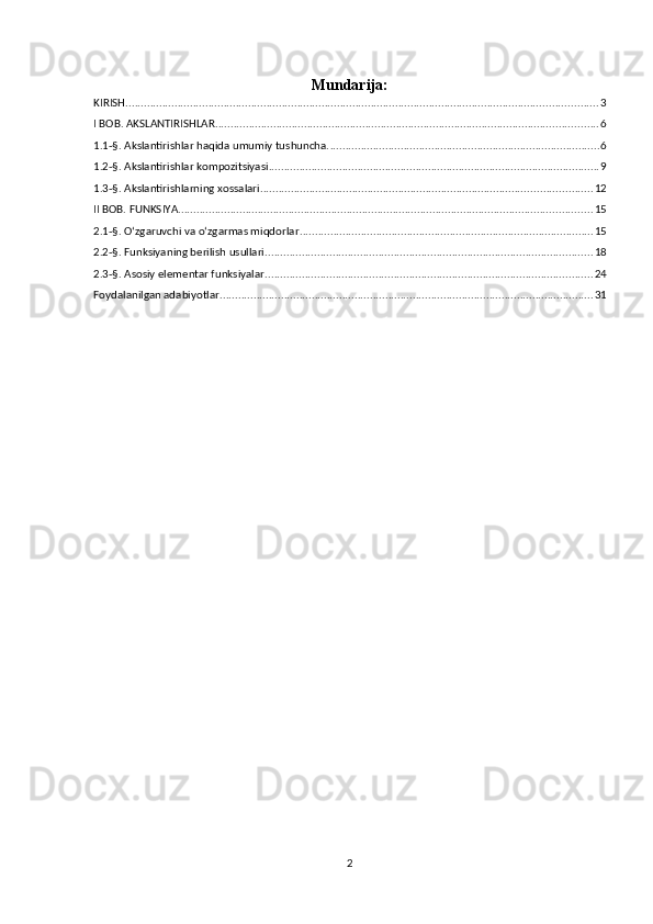 Mundarija:
KIRISH .......................................................................................................................................................... 3
I BOB. AKSLANTIRISHLAR ............................................................................................................................. 6
1.1-§. Akslantirishlar haqida umumiy tushuncha. ........................................................................................ 6
1.2-§. Akslantirishlar kompozitsiyasi ............................................................................................................ 9
1.3-§. Akslantirishlarning xossalari ............................................................................................................ 12
II BOB. FUNKSIYA ....................................................................................................................................... 15
2.1-§. O‘zgaruvchi va o‘zgarmas miqdorlar ................................................................................................ 15
2.2-§. Funksiyaning berilish usullari ........................................................................................................... 18
2.3-§. Asosiy elementar funksiyalar ........................................................................................................... 24
Foydalanilgan adabiyotlar .......................................................................................................................... 31
2 