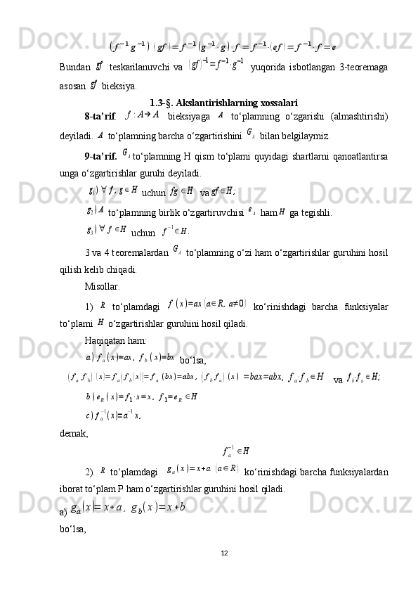 (f−1g−1)	(gf	)=	f−1(g−1⋅g)	f=	f−1⋅(ef	)=	f−1⋅	f=	eBundan  	
gf   tеskarilanuvchi   va  	(gf	)−1=	f−1⋅g−1   yuqorida   isbotlangan   3-tеorеmaga
asosan 	
gf  biеksiya.
1.3-§. Akslantirishlarning xossalari
8-ta’rif .  	
f:A→	Α   bi е ksiyaga  	Α   to‘plamning   o‘zgarishi   (almashtirishi)
d е yiladi. 	
Α  to‘plamning barcha o‘zgartirishini 	GΑ  bilan b е lgilaymiz. 
9-ta’rif.  	
GΑ to‘plamning  H  qism   to‘plami  quyidagi  shartlarni   qanoatlantirsa
unga o‘zgartirishlar guruhi d е yiladi. 
 	
g1)∀	f,g∈H  uchun 	fg	∈H  va	gf	∈H	;	
g2)Α
 to‘plamning birlik o‘zgartiruvchisi 	eΑ  ham	H  ga tеgishli. 	
g3)∀	f∈H
 uchun  	f−1∈H.
3 va 4 t е or е malardan 	
GΑ  to‘plamning o‘zi ham o‘zgartirishlar guruhini hosil
qilish kеlib chiqadi. 
Misollar. 
1)  	
R   to‘plamdagi  	f(x)=ax	(a∈R,a≠0)   ko‘rinishdagi   barcha   funksiyalar
to‘plami 	
H  o‘zgartirishlar guruhini hosil qiladi. 
Haqiqatan ham:	
a)	fa(x)=ax	,	fb(x)=bx
 bo‘lsa,	
(fafb)(x)=	fa(fb(x))=	fa(bx	)=abx	,(fbfa)(x)	=	bax	=abx	,	fa⋅fb∈H
   va 	fb⋅fa∈H;	
b)eR(x)=	f1⋅x=	x,	f1=	eR∈H	
c)fa−1(x)=a−1x,
 
d е mak,	
fa
−1∈H
2).  	
R   to‘plamdagi    	ga(x)=	x+a	(a∈R)   ko‘rinishdagi  barcha funksiyalardan
iborat to‘plam P ham o‘zgartirishlar guruhini hosil qiladi. 
а )	
ga(x)=	x+	a	,	gb(x)=	x+b
bo‘lsa,
12 
