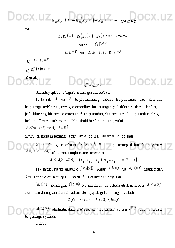 (g	ag	b)(x	)=	g	a(g	b(x))=	g	a(x+	b	)=	x+	a+	bva	
gbga(x)=	gb(ga(x))=	gb(x+a)=	x+a+b,
ya’ni      	
gagb∈P	
gbga∈P
  va   	gagb=	gbga=	ga+b∈P .
  b)  	
eR=	go∈P ; 
  с ) 	
ga−1(x)=	x−a,
 d е mak,	
ga−1=	g−a∈P.
Shunday qilib P o‘zgartirishlar guruhi bo‘ladi. 
10-t а ’rif.  	
A   v а  	B   to‘pl а ml а rning   d е k а rt   ko‘p а ytm а si   d е b   shund а y
to‘pl а mg а   а ytil а diki,  uning  el е m е ntl а ri  t а rtibl а ng а n  juftlikl а rd а n  ib о r а t   bo‘lib,  bu
juftliklarning birinchi elementar  	
A  to‘pl а md а n, ikkinchilari 	B  to‘pl а md а n  о ling а n
bo‘l а di. D е k а rt ko‘p а ytm а  	
A×	B  sh а kld а  if о d а  etil а di, ya’ni 	
A×	B=	{(a;b):a∈A,
 	b∈	B	} .
Shuni  t а ’kidl а sh l о zimki,  а g а r  	
A≠	B  bo‘ls а , 	A×	B≠B×	A  bo‘l а di.
Х uddi   shung а   o‘ х sh а sh  	
A1,A2,…	,An  	n   t а   to‘pl а mning   d е k а rt   ko‘p а ytm а si	
A1×,A2×,…×An
 to‘pl а mni  а niql а shimiz mumkin:  
A1×,A2×,…×An
= 	{(a
1,  	a 2,....   	a n 	):a i	∈A i  ,   	i=1,2	...,n}
11-   t а ’rif.   F а r а z   qil а ylik  	
f⊂A×	B .   Ag а r  	(a,b)∈	f   v а  	(a,c)∈	f   ek а nligid а n	
b=c
 t е nglik k е lib chiqs а , u holda 	f -  а ksl а ntirish d е yil а di.	
(a,b)∈	f
 ek а nligini 	f(a)=	b -ko‘rinishid а  h а m if о d а  etish mumkin. 	A	×	B⊃f
а ksl а ntirishning  а niql а nish s о h а si d е b quyid а gi to‘pl а mg а   а ytil а di:	
D(f)
=	{a:a∈A,  	∃	b∈B,(a,b)∈	f}	
A×B⊃f
  а ksl а ntirishning   o‘zg а rish   (qiym а tl а r)   s о h а si   -	E(f)   d е b,  quyid а gi
to‘pl а mg а   а ytil а di: 
Ushbu
13 