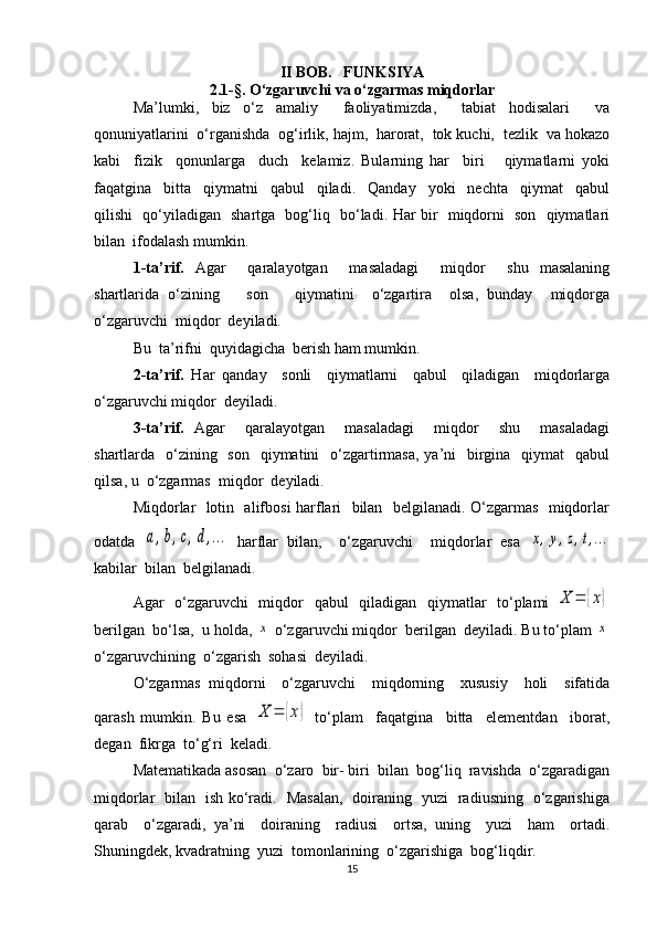 II BOB.   FUNKSIYA
2.1-§. O‘zgaruvchi va o‘zgarmas miqdorlar
Ma’lumki,   biz   o‘z   amaliy     faoliyatimizda,     tabiat   hodisalari     va
qonuniyatlarini  o‘rganishda  og‘irlik, hajm,  harorat,  tok kuchi,  tezlik  va hokazo
kabi     fizik     qonunlarga     duch     kelamiz.   Bularning   har     biri       qiymatlarni   yoki
faqatgina     bitta     qiymatni     qabul     qiladi.     Qanday     yoki     nechta     qiymat     qabul
qilishi   qo‘yiladigan   shartga   bog‘liq   bo‘ladi. Har bir   miqdorni   son   qiymatlari
bilan  ifodalash mumkin.
1-ta’rif.   Agar     qaralayotgan     masaladagi     miqdor     shu   masalaning
shartlarida   o‘zining       son       qiymatini     o‘zgartira     olsa,   bunday     miqdorga
o‘zgaruvchi  miqdor  deyiladi. 
Bu  ta’rifni  quyidagicha  berish ham mumkin. 
2-ta’rif.   Har   qanday     sonli     qiymatlarni     qabul     qiladigan     miqdorlarga
o‘zgaruvchi miqdor  deyiladi. 
3-ta’rif.   Agar     qaralayotgan     masaladagi     miqdor     shu     masaladagi
shartlarda   o‘zining   son    qiymatini    o‘zgartirmasa,  ya’ni    birgina    qiymat    qabul
qilsa, u  o‘zgarmas  miqdor  deyiladi.
Miqdorlar   lotin   alifbosi harflari   bilan   belgilanadi. O‘zgarmas   miqdorlar
odatda  a,b,c,d,…   harflar   bilan,     o‘zgaruvchi     miqdorlar   esa  	x,y,z,t,…
kabilar  bilan  belgilanadi.
Agar   o‘zgaruvchi    miqdor   qabul   qiladigan   qiymatlar    to‘plami  	
X	=	{x}
berilgan  bo‘lsa,  u holda, 	
x  o‘zgaruvchi miqdor  berilgan  deyiladi. Bu to‘plam 	x
o‘zgaruvchining  o‘zgarish  sohasi  deyiladi.
O‘zgarmas   miqdorni     o‘zgaruvchi     miqdorning     xususiy     holi     sifatida
qarash   mumkin.   Bu   esa  	
X	=	{x}   to‘plam     faqatgina     bitta     elementdan     iborat,
degan  fikrga  to‘g‘ri  keladi.
Matematikada asosan  o‘zaro  bir- biri  bilan  bog‘liq  ravishda  o‘zgaradigan
miqdorlar   bilan   ish ko‘radi.   Masalan,   doiraning   yuzi   radiusning   o‘zgarishiga
qarab     o‘zgaradi,   ya’ni     doiraning     radiusi     ortsa,   uning     yuzi     ham     ortadi.
Shuningdek, kvadratning  yuzi  tomonlarining  o‘zgarishiga  bog‘liqdir. 
15 
