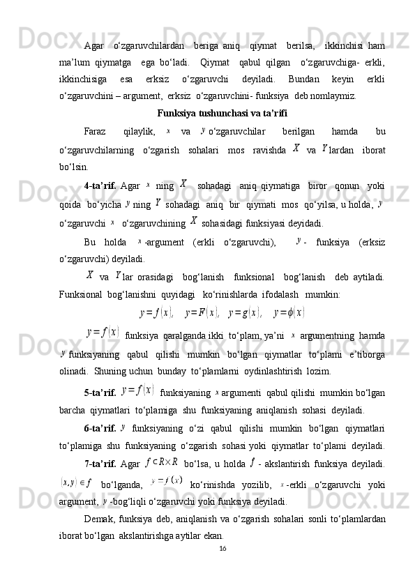Agar     o‘zgaruvchilardan     beriga   aniq     qiymat     berilsa,     ikkinchisi   ham
ma’lum   qiymatga     ega   bo‘ladi.     Qiymat     qabul   qilgan     o‘zgaruvchiga-   erkli,
ikkinchisiga     esa     erksiz     o‘zgaruvchi     deyiladi.     Bundan     keyin     erkli
o‘zgaruvchini – argument,  erksiz  o‘zgaruvchini- funksiya  deb nomlaymiz.
Funksiya tushunchasi va ta’rifi
Faraz     qilaylik,  x   va  	y o‘zgaruvchilar     berilgan     hamda     bu
o‘zgaruvchilarning     o‘zgarish     sohalari     mos     ravishda  	
X   va  	Y lardan     iborat
bo‘lsin.
4-ta’rif.   Agar  	
x   ning  	X     sohadagi     aniq   qiymatiga     biror     qonun     yoki
qoida   bo‘yicha  	
y ning  	Y   sohadagi   aniq   bir   qiymati   mos   qo‘yilsa, u holda,  	y
o‘zgaruvchi 	
x   o‘zgaruvchining 	X  sohasidagi funksiyasi deyidadi.  
Bu   holda  	
x -argument   (erkli   o‘zgaruvchi),    	y -   funksiya   (erksiz
o‘zgaruvchi) deyiladi. 	
X
  va  	Y lar   orasidagi     bog‘lanish     funksional     bog‘lanish     deb   aytiladi.
Funksional  bog‘lanishni  quyidagi   ko‘rinishlarda  ifodalash   mumkin: 	
y=	f(x),
  	y=	F	(x),  	y=	g(x),   	y=	ϕ(x)	
y=	f(x)
 funksiya  qaralganda ikki  to‘plam, ya’ni  	x  argumentning  hamda	
y
funksiyaning     qabul     qilishi     mumkin     bo‘lgan     qiymatlar     to‘plami     e’tiborga
olinadi.  Shuning uchun  bunday  to‘plamlarni  oydinlashtirish  lozim. 
5-ta’rif.  	
y=	f(x)  funksiyaning 	x argumenti  qabul qilishi  mumkin bo‘lgan
barcha  qiymatlari  to‘plamiga  shu  funksiyaning  aniqlanish  sohasi  deyiladi. 
6-ta’rif.  	
y   funksiyaning   o‘zi   qabul   qilishi   mumkin   bo‘lgan   qiymatlari
to‘plamiga  shu  funksiyaning  o‘zgarish  sohasi yoki  qiymatlar  to‘plami  deyiladi.
7-t а ’rif.   А g а r  	
f⊂R×	R   bo‘ls а ,   u   h о ld а  	f -   а ksl а ntirish   funksiya   d е yil а di.	
(x,y)∈	f
  bo‘lg а nd а ,     ko‘rinishd а   yozilib,  	x -erkli   o‘zg а ruvchi   yoki
а rgum е nt, 	
y -b о g‘liqli o‘zg а ruvchi yoki funksiya d е yil а di. 
D е m а k,   funksiya   d е b,   а niql а nish   v а   o‘zg а rish   s о h а l а ri   s о nli   to‘pl а ml а rd а n
ib о r а t bo‘lg а n   а ksl а ntirishg а   а ytil а r ek а n.
16 