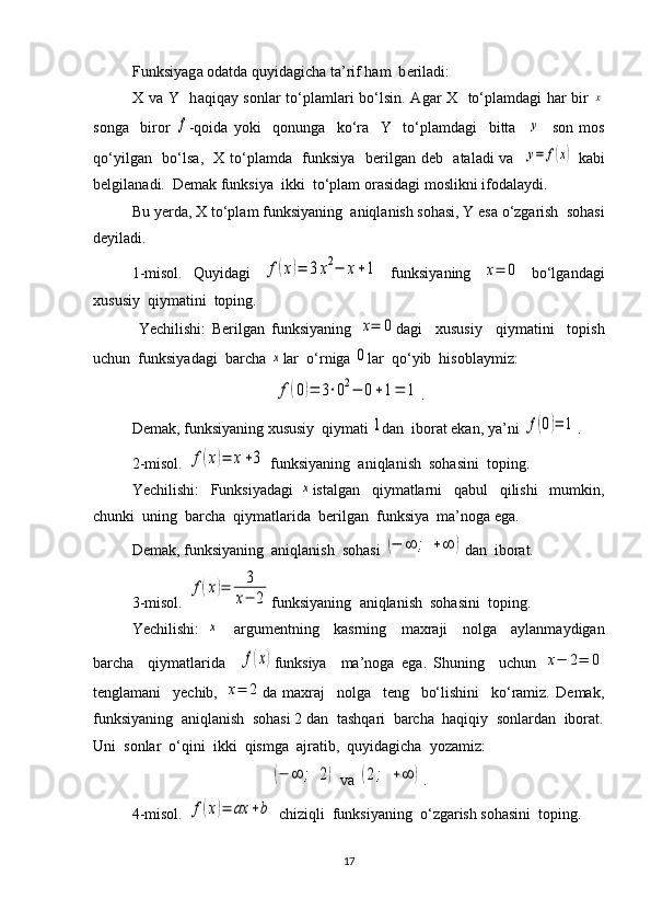 Funksiyag а   о d а td а  quyid а gich а  t а ’rif h а m  b е ril а di: 
X v а   Y   h а qiq а y s о nl а r to‘pl а mlari bo‘lsin.   А g а r   Х    to‘pl а md а gi h а r bir  x
s о ng а     bir о r  	
f -q о id а   yoki     q о nung а     ko‘r а     Y     to‘pl а md а gi     bitt а    	y     s о n   m о s
qo‘yilg а n   bo‘ls а ,    Х   to‘pl а md а    funksiya   b е rilg а n d е b    а t а l а di v а    
y=	f(x)   k а bi
b е lgil а n а di.  D е m а k funksiya  ikki  to‘pl а m  о r а sid а gi m о slikni if о d а l а ydi.
Bu yerda,  Х  to‘pl а m funksiyaning   а niql а nish s о h а si, Y es а  o‘zg а rish  s о h а si
d е yil а di. 
1-misol.   Quyidagi  	
f(x)=	3x2−	x+1   funksiyaning  	x=	0   bo‘lgandagi
xususiy  qiymatini  toping.
  Yechilishi:   Berilgan   funksiyaning  	
x=	0 dagi     xususiy     qiymatini     topish
uchun  funksiyadagi  barcha 	
x lar  o‘rniga 	0 lar  qo‘yib  hisoblaymiz:	
f(0)=	3⋅02−	0+1=	1
.
Demak, funksiyaning xususiy  qiymati 	
1 dan  iborat ekan, ya’ni 	f(0)=	1 .
2-misol. 	
f(x)=	x+3  funksiyaning  aniqlanish  sohasini  toping. 
Yechilishi:     Funksiyadagi  	
x istalgan     qiymatlarni     qabul     qilishi     mumkin,
chunki  uning  barcha  qiymatlarida  berilgan  funksiya  ma’noga ega.
Demak, funksiyaning  aniqlanish  sohasi 	
(−	∞	;	+∞	) dan  iborat.
3-misol. 	
f(x)=	3
x−	2 funksiyaning    aniqlanish    sohasini    toping . 
Yechilishi :  	
x     argumentning     kasrning     maxraji     nolga     aylanmaydigan
barcha     qiymatlarida    	
f(x) funksiya     ma ’ noga   ega .   Shuning     uchun  	x−	2=	0
tenglamani     yechib,  	
x=	2 da   maxraj     nolga     teng     bo‘lishini     ko‘ramiz.   Demak,
funksiyaning  aniqlanish  sohasi 2 dan  tashqari  barcha  haqiqiy  sonlardan  iborat.
Uni  sonlar  o‘qini  ikki  qismga  ajratib,  quyidagicha  yozamiz: 	
(−	∞	;	2)
 va 	(2;	+∞	) .
4-misol. 	
f(x)=	ax	+b  chiziqli  funksiyaning  o‘zgarish sohasini  toping. 
17 
