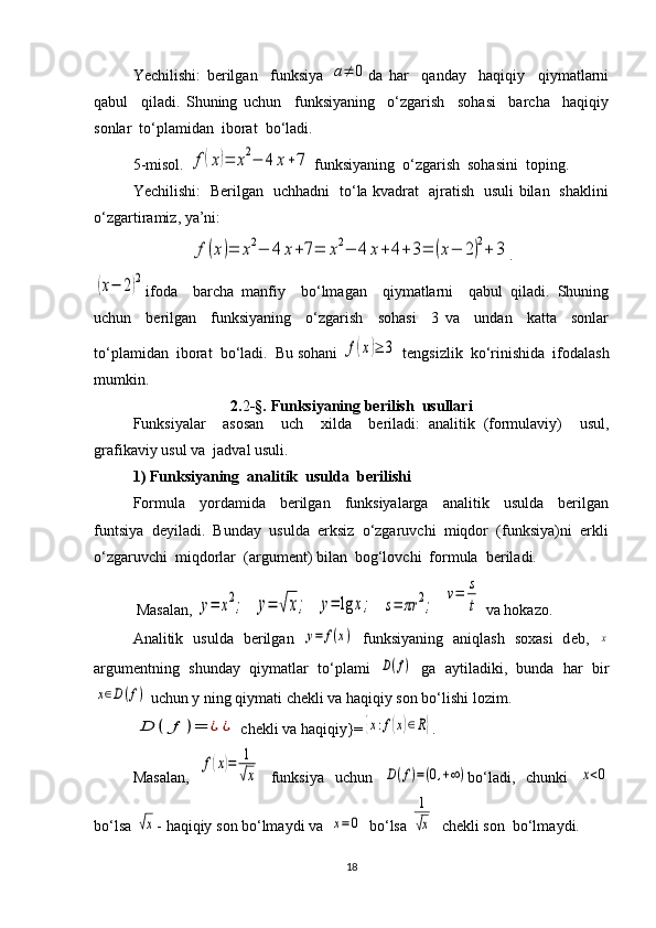 Yechilishi:   berilgan     funksiya  a≠	0 da   har     qanday     haqiqiy     qiymatlarni
qabul     qiladi.   Shuning   uchun     funksiyaning     o‘zgarish     sohasi     barcha     haqiqiy
sonlar  to‘plamidan  iborat  bo‘ladi. 
5-misol. 	
f(x)=	x2−	4	x+7  funksiyaning  o‘zgarish  sohasini  toping.
Yechilishi:   Berilgan   uchhadni   to‘la kvadrat   ajratish   usuli bilan   shaklini
o‘zgartiramiz, ya’ni: 	
f(x)=	x2−	4	x+7=	x2−	4	x+	4+3=	(x−	2)2+	3
.	
(x−	2)2
ifoda     barcha   manfiy     bo‘lmagan     qiymatlarni     qabul   qiladi.   Shuning
uchun     berilgan     funksiyaning     o‘zgarish     sohasi     3   va     undan     katta     sonlar
to‘plamidan  iborat  bo‘ladi.  Bu sohani 	
f(x)≥	3  tengsizlik  ko‘rinishida  ifodalash
mumkin. 
2. 2 -§.  Funksiyaning berilish  usullari
Funksiyalar     asosan     uch     xilda     beriladi:   analitik   (formulaviy)     usul,
grafikaviy usul va  jadval usuli.
1) Funksiyaning  analitik  usulda  berilishi
Formula     yordamida     berilgan     funksiyalarga     analitik     usulda     berilgan
funtsiya  deyiladi.  Bunday  usulda  erksiz  o‘zgaruvchi  miqdor  (funksiya)ni  erkli
o‘zgaruvchi  miqdorlar  (argument) bilan  bog‘lovchi  formula  beriladi.
           Masalan, 	
y=	x2;   	y=	√x;   	y=	lg	x;   	s=	πr	2;   	
v=	s
t  va hokazo.
А n а litik   usuld а   b е rilg а n  	
у=	f(x)   funksiyaning   а niql а sh   s оха si   d е b,  	x
а rgum е ntning   shund а y   qiym а tl а r   to‘pl а mi  	
D(f)   g а   а ytil а diki,   bund а   h а r   bir	
x∈D(f)
 uchun y ning qiym а ti ch е kli v а  h а qiqiy s о n bo‘lishi l о zim.
D	(	f	)=	¿	¿
 ch е kli v а  h а qiqiy}=	{x:f(x)∈R} .
M а s а l а n,  	
f(x)=	1
√x   funksiya   uchun  	D(f)=(0,+∞) bo‘l а di,   chunki  	x<0
bo‘ls а  	
√x - h а qiqiy s о n bo‘lm а ydi v а   	x=0   bo‘ls а  	
1
√x   ch е kli s о n  bo‘lm а ydi.
18 