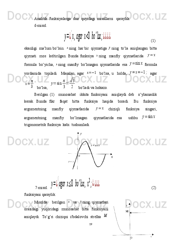 Analitik  funksiyalarga  doir  quyidagi  misollarni   qaraylik.
6-misol.
        y=¿{x,agar	x<0	bo	'lsa	;¿¿¿¿                (1)
ekanligi  ma’lum bo‘lsin. 	
x ning  har bir  qiymatiga 	y ning  to‘la  aniqlangan  bitta
qiymati     mos     keltirilgan.   Bunda   funksiya  	
x ning     manfiy     qiymatlarida    	y=	x
formula  bo‘yicha, 	
x ning  manfiy  bo‘lmagan  qiymatlarida  esa 	y=	sin	x formula
yordamida     topiladi.     Masalan,   agar  	
x=−	1   bo‘lsa,   u     holda,  	y=	x=	−	1;   agar	
x=	π
3
  bo‘lsa,  	
y=	sin	π
3
=	√3
2   bo‘ladi va hokazo. 
Berilgan   (1)     munosabat     ikkita   funksiyani     aniqlaydi   deb     o‘ylamaslik
kerak.   Bunda   fikr     faqat     bitta     funksiya     haqida     boradi.     Bu     funksiya
argumentning     manfiy     qiymatlarida    	
y=	x   chiziqli     funksiya     singari,
argumentning     manfiy     bo‘lmagan     qiymatlarida   esa     ushbu  	
y=	sin	x
trigonometrik funksiya  kabi  tushuniladi.
         
           7-misol.  	
y=¿{agar	x≤0	bo	'lsa	,x
2
;¿¿¿¿                            (2)
funksiyani qaraylik.
Misolda     berilgan  	
x   va  	y ning   qiymatlari
orasidagi    yuqoridagi     munosabat    bitta    funksiyani
aniqlaydi.  To‘g‘ri  chiziqni  ifodalovchi  strelka  	
M
19 
