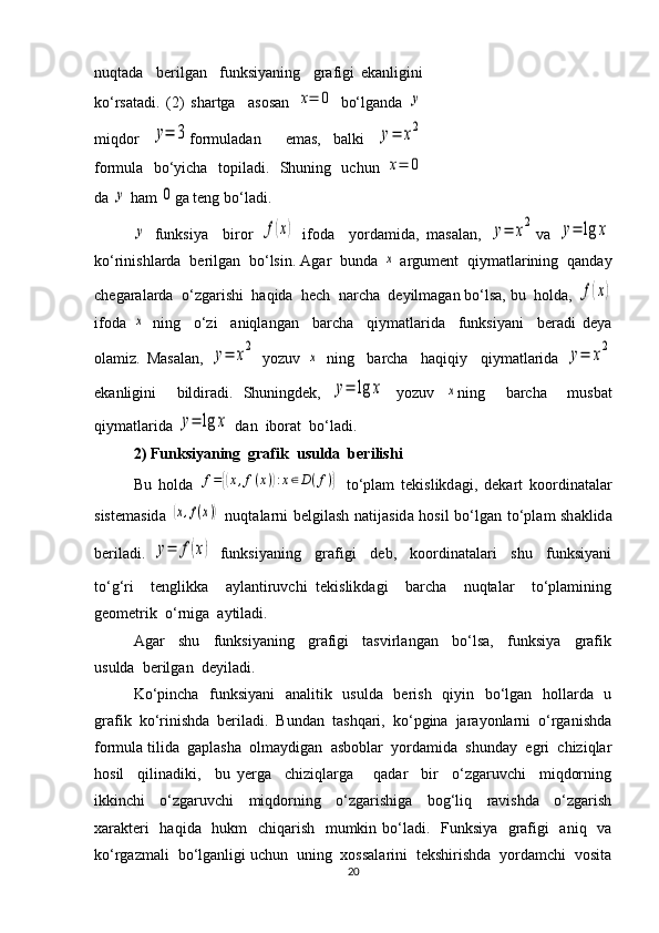 nuqtada     berilgan     funksiyaning     grafigi   ekanligini
ko‘rsatadi.   (2)   shartga     asosan  x=	0   bo‘lganda  	y
miqdor  	
y=	3 formuladan     emas,   balki  	y=	x2
formula   bo‘yicha   topiladi.   Shuning   uchun  	
x=	0
da 	
y  ham 	0 ga teng bo‘ladi.	
y
  funksiya     biror  	f(x)   ifoda     yordamida,   masalan,  	y=	x2 va  	y=	lg	x
ko‘rinishlarda  berilgan  bo‘lsin. Agar  bunda 	
x  argument  qiymatlarining  qanday
chegaralarda  o‘zgarishi  haqida  hech  narcha  deyilmagan bo‘lsa, bu  holda, 	
f(x)
ifoda  	
x   ning     o‘zi     aniqlangan     barcha     qiymatlarida     funksiyani     beradi   deya
olamiz.   Masalan,  	
y=	x2   yozuv  	x   ning     barcha     haqiqiy     qiymatlarida  	y=	x2
ekanligini     bildiradi.   Shuningdek,  	
y=	lg	x   yozuv  	x ning     barcha     musbat
qiymatlarida 	
y=	lg	x  dan  iborat  bo‘ladi.
2) Funksiyaning  grafik  usulda  berilishi
Bu   h о ld а  	
f={(x,f(x)):x∈D(f)}   to‘pl а m   t е kislikd а gi,   d е k а rt   k оо rdin а t а l а r
sist е m а sid а  	
(x,f(x))   nuqt а l а rni b е lgil а sh n а tij а sid а   h о sil bo‘lg а n to‘pl а m sh а klid а
b е ril а di.
 	
y=	f(x)   funksiyaning     grafigi     deb,     koordinatalari     shu     funksiyani
to‘g‘ri     tenglikka     aylantiruvchi   tekislikdagi     barcha     nuqtalar     to‘plamining
geometrik  o‘rniga  aytiladi.
Agar     shu     funksiyaning     grafigi     tasvirlangan     bo‘lsa,     funksiya     grafik
usulda  berilgan    deyiladi.
Ko‘pincha   funksiyani    analitik   usulda   berish   qiyin   bo‘lgan   hollarda   u
grafik  ko‘rinishda  beriladi.  Bundan  tashqari,  ko‘pgina  jarayonlarni  o‘rganishda
formula tilida  gaplasha  olmaydigan  asboblar  yordamida  shunday  egri  chiziqlar
hosil     qilinadiki,     bu   yerga     chiziqlarga       qadar     bir     o‘zgaruvchi     miqdorning
ikkinchi     o‘zgaruvchi     miqdorning     o‘zgarishiga     bog‘liq     ravishda     o‘zgarish
xarakteri    haqida   hukm    chiqarish   mumkin bo‘ladi.   Funksiya   grafigi   aniq   va
ko‘rgazmali  bo‘lganligi uchun  uning  xossalarini  tekshirishda  yordamchi  vosita
20 