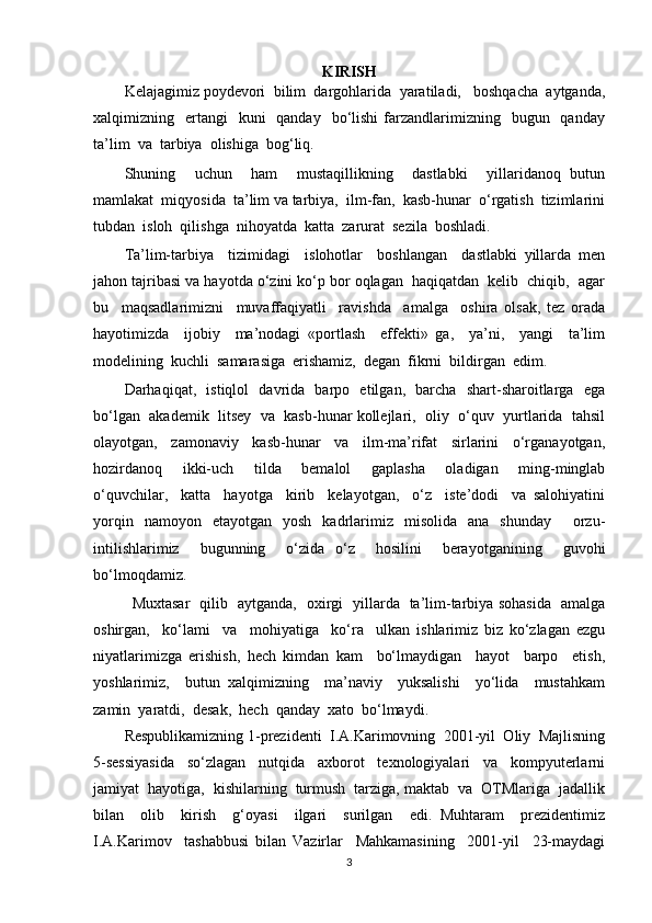 KIRISH
Kelajagimiz poydevori  bilim  dargohlarida  yaratiladi,   boshqacha  aytganda,
xalqimizning    ertangi    kuni    qanday     bo‘lishi  farzandlarimizning   bugun   qanday
ta’lim  va  tarbiya  olishiga  bog‘liq.
Shuning     uchun     ham     mustaqillikning     dastlabki     yillaridanoq   butun
mamlakat  miqyosida  ta’lim va tarbiya,  ilm-fan,  kasb-hunar  o‘rgatish  tizimlarini
tubdan  isloh  qilishga  nihoyatda  katta  zarurat  sezila  boshladi.  
Ta’lim-tarbiya     tizimidagi     islohotlar     boshlangan     dastlabki   yillarda   men
jahon tajribasi va hayotda o‘zini ko‘p bor oqlagan  haqiqatdan  kelib  chiqib,  agar
bu     maqsadlarimizni     muvaffaqiyatli     ravishda     amalga     oshira   olsak,   tez   orada
hayotimizda     ijobiy     ma’nodagi   «portlash     effekti»   ga,     ya’ni,     yangi     ta’lim
modelining  kuchli  samarasiga  erishamiz,  degan  fikrni  bildirgan  edim. 
Darhaqiqat,   istiqlol   davrida   barpo   etilgan,   barcha   shart-sharoitlarga   ega
bo‘lgan  akademik  litsey  va  kasb-hunar kollejlari,  oliy  o‘quv  yurtlarida  tahsil
olayotgan,     zamonaviy     kasb-hunar     va     ilm-ma’rifat     sirlarini     o‘rganayotgan,
hozirdanoq     ikki-uch     tilda     bemalol     gaplasha     oladigan     ming-minglab
o‘quvchilar,     katta     hayotga     kirib     kelayotgan,     o‘z     iste’dodi     va   salohiyatini
yorqin   namoyon   etayotgan   yosh   kadrlarimiz   misolida   ana   shunday     orzu-
intilishlarimiz     bugunning     o‘zida   o‘z     hosilini     berayotganining     guvohi
bo‘lmoqdamiz.
Muxtasar   qilib   aytganda,   oxirgi   yillarda   ta’lim-tarbiya sohasida   amalga
oshirgan,     ko‘lami     va     mohiyatiga     ko‘ra     ulkan   ishlarimiz   biz   ko‘zlagan   ezgu
niyatlarimizga   erishish,   hech   kimdan   kam     bo‘lmaydigan     hayot     barpo     etish,
yoshlarimiz,     butun   xalqimizning     ma’naviy     yuksalishi     yo‘lida     mustahkam
zamin  yaratdi,  desak,  hech  qanday  xato  bo‘lmaydi.
Respublikamizning 1-prezidenti  I.A.Karimovning  2001-yil  Oliy  Majlisning
5-sessiyasida     so‘zlagan     nutqida     axborot     texnologiyalari     va     kompyuterlarni
jamiyat  hayotiga,  kishilarning  turmush  tarziga, maktab  va  OTMlariga  jadallik
bilan     olib     kirish     g‘oyasi     ilgari     surilgan     edi.   Muhtaram     prezidentimiz
I.A.Karimov     tashabbusi   bilan   Vazirlar     Mahkamasining     2001-yil     23-maydagi
3 