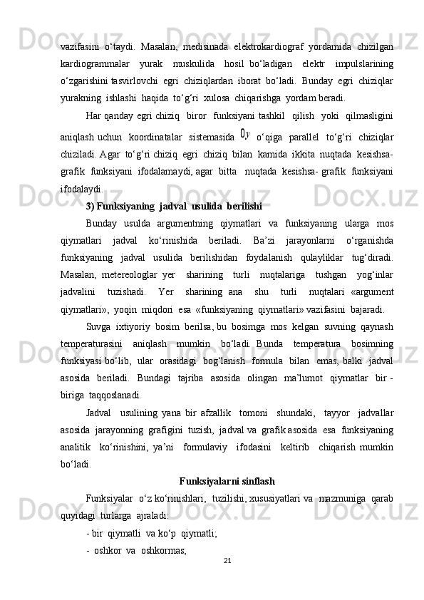 vazifasini  o‘taydi.  Masalan,  medisinada  elektrokardiograf  yordamida  chizilgan
kardiogrammalar     yurak     muskulida     hosil   bo‘ladigan     elektr     impulslarining
o‘zgarishini tasvirlovchi  egri  chiziqlardan  iborat  bo‘ladi.  Bunday  egri  chiziqlar
yurakning  ishlashi  haqida  to‘g‘ri  xulosa  chiqarishga  yordam beradi. 
Har qanday egri chiziq   biror    funksiyani  tashkil    qilish   yoki   qilmasligini
aniqlash  uchun   koordinatalar     sistemasida  0y   o‘qiga    parallel     to‘g‘ri    chiziqlar
chiziladi. Agar  to‘g‘ri chiziq  egri  chiziq  bilan  kamida  ikkita  nuqtada  kesishsa-
grafik  funksiyani  ifodalamaydi, agar  bitta   nuqtada  kesishsa- grafik  funksiyani
ifodalaydi.
3) Funksiyaning  jadval  usulida  berilishi
Bunday     usulda     argumentning     qiymatlari     va     funksiyaning     ularga     mos
qiymatlari     jadval     ko‘rinishida     beriladi.     Ba’zi     jarayonlarni     o‘rganishda
funksiyaning     jadval     usulida     berilishidan     foydalanish     qulayliklar     tug‘diradi.
Masalan,   metereologlar   yer     sharining     turli     nuqtalariga     tushgan     yog‘inlar
jadvalini     tuzishadi.     Yer     sharining   ana     shu     turli     nuqtalari   «argument
qiymatlari»,  yoqin  miqdori  esa  «funksiyaning  qiymatlari» vazifasini  bajaradi.
Suvga  ixtiyoriy  bosim  berilsa, bu  bosimga  mos  kelgan  suvning  qaynash
temperaturasini     aniqlash     mumkin     bo‘ladi.   Bunda     temperatura     bosimning
funksiyasi  bo‘lib,   ular   orasidagi   bog‘lanish   formula   bilan   emas, balki   jadval
asosida    beriladi.    Bundagi    tajriba    asosida    olingan    ma’lumot     qiymatlar    bir   -
biriga  taqqoslanadi. 
Jadval     usulining   yana   bir   afzallik     tomoni     shundaki,     tayyor     jadvallar
asosida  jarayonning  grafigini  tuzish,  jadval va  grafik asosida  esa  funksiyaning
analitik     ko‘rinishini,   ya’ni     formulaviy     ifodasini     keltirib     chiqarish   mumkin
bo‘ladi. 
Funksiyalarni sinflash
Funksiyalar  o‘z ko‘rinishlari,  tuzilishi, xususiyatlari va  mazmuniga  qarab
quyidagi  turlarga  ajraladi: 
- bir  qiymatli  va ko‘p  qiymatli;
-  oshkor  va  oshkormas;
21 