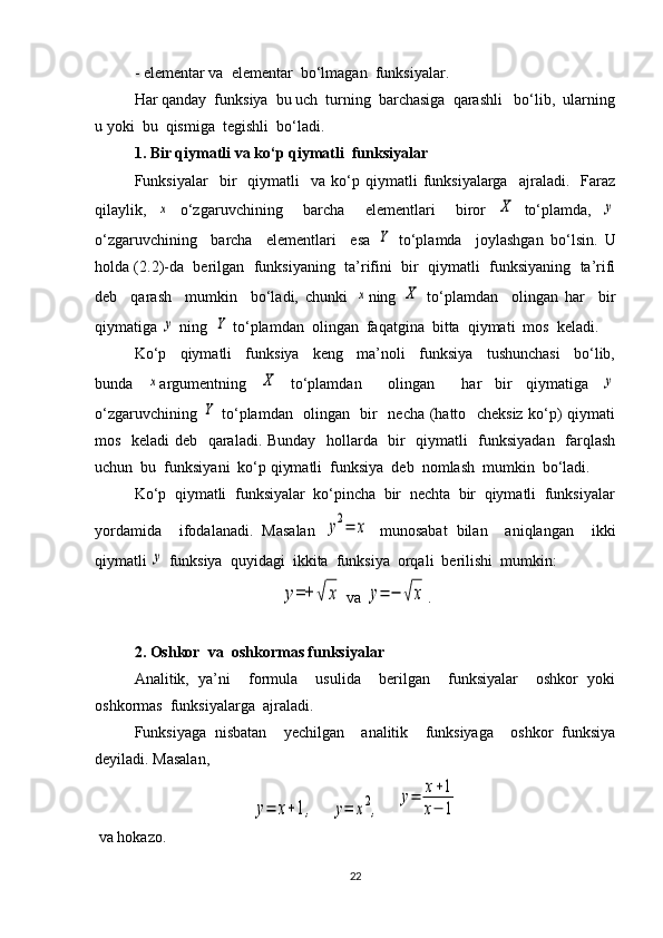 - elementar va  elementar  bo‘lmagan  funksiyalar.
Har qanday  funksiya  bu uch  turning  barchasiga  qarashli   bo‘lib,  ularning
u yoki  bu  qismiga  tegishli  bo‘ladi.
1. Bir qiymatli va ko‘p qiymatli  funksiyalar
Funksiyalar     bir     qiymatli     va   ko‘p   qiymatli   funksiyalarga     ajraladi.    Faraz
qilaylik,  x   o‘zgaruvchining     barcha     elementlari     biror  	X   to‘plamda,  	y
o‘zgaruvchining     barcha     elementlari     esa  	
Y   to‘plamda     joylashgan   bo‘lsin.   U
holda (2.2)-da  berilgan  funksiyaning  ta’rifini  bir  qiymatli  funksiyaning  ta’rifi
deb     qarash     mumkin     bo‘ladi,   chunki  	
x ning  	X   to‘plamdan     olingan   har     bir
qiymatiga 	
y  ning  	Y  to‘plamdan  olingan  faqatgina  bitta  qiymati  mos  keladi.
Ko‘p     qiymatli     funksiya     keng     ma’noli     funksiya     tushunchasi     bo‘lib,
bunda  	
x argumentning  	X   to‘plamdan     olingan     har   bir   qiymatiga  	y
o‘zgaruvchining  	
Y   to‘plamdan   olingan   bir   necha (hatto   cheksiz ko‘p) qiymati
mos   keladi deb   qaraladi. Bunday   hollarda   bir   qiymatli   funksiyadan   farqlash
uchun  bu  funksiyani  ko‘p qiymatli  funksiya  deb  nomlash  mumkin  bo‘ladi.
Ko‘p  qiymatli  funksiyalar  ko‘pincha  bir  nechta  bir  qiymatli  funksiyalar
yordamida     ifodalanadi.   Masalan  	
y2=	x   munosabat   bilan     aniqlangan     ikki
qiymatli 	
y  funksiya  quyidagi  ikkita  funksiya  orqali  berilishi  mumkin:	
y=+	√	x
 va 	y=	−	√x .
2. Oshkor  va  oshkormas funksiyalar
Analitik,   ya’ni     formula     usulida     berilgan     funksiyalar     oshkor   yoki
oshkormas  funksiyalarga  ajraladi.
Funksiyaga   nisbatan     yechilgan     analitik     funksiyaga     oshkor   funksiya
deyiladi. Masalan, 	
y=	x+1,
    	y=	x2,     	
y=	x+1	
x−	1
 va hokazo.
22 
