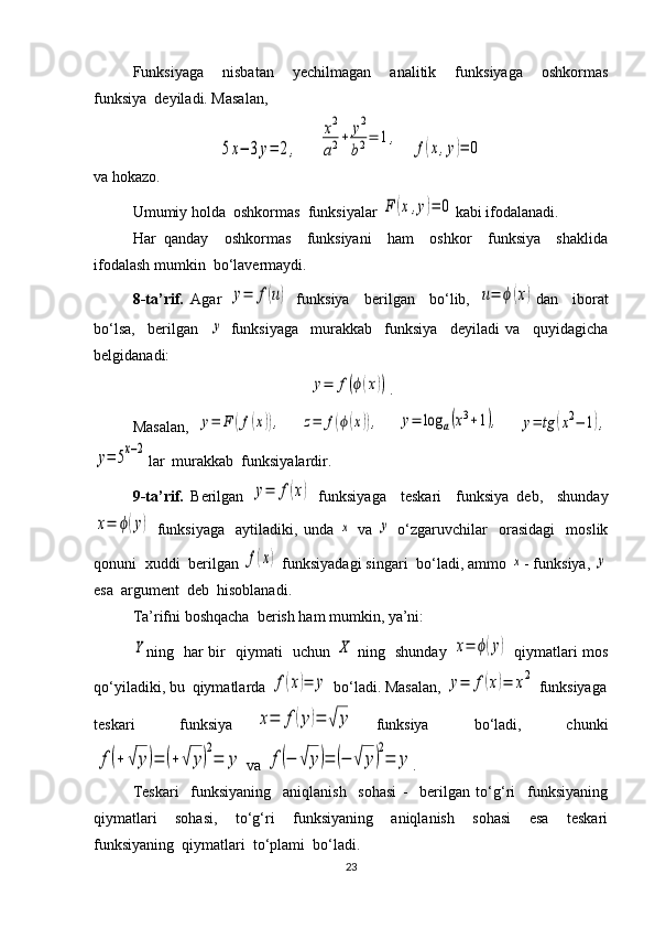 Funksiyaga     nisbatan     yechilmagan     analitik     funksiyaga     oshkormas
funksiya  deyiladi. Masalan, 5x−	3y=	2,
     	
x2
a2+	y2
b2=	1,    	
f(x,y)=	0
va hokazo.
Umumiy holda  oshkormas  funksiyalar 	
F	(x,y)=	0 kabi ifodalanadi.
Har   qanday     oshkormas     funksiyani     ham     oshkor     funksiya     shaklida
ifodalash mumkin  bo‘lavermaydi. 
8-ta’rif.   Agar  	
y=	f(u)   funksiya     berilgan     bo‘lib,  	u=	ϕ(x) dan     iborat
bo‘lsa,     berilgan    	
y   funksiyaga     murakkab     funksiya     deyiladi   va     quyidagicha
belgidanadi:	
y=	f(ϕ(x))
.
Masalan,  	
y=	F	(f(x)),    	z=	f(ϕ(x)),    	y=	log	a(x3+1),    	y=	tg	(x2−	1),	
y=	5x−2
lar  murakkab  funksiyalardir.
9-ta’rif.   Berilgan  	
y=	f(x)   funksiyaga     teskari     funksiya   deb,     shunday	
x=	ϕ(y)
  funksiyaga     aytiladiki,  unda  	x   va  	y   o‘zgaruvchilar     orasidagi     moslik
qonuni  xuddi  berilgan 	
f(x)  funksiyadagi singari  bo‘ladi, ammo 	x - funksiya, 	y
esa  argument  deb  hisoblanadi. 
Ta’rifni boshqacha  berish ham mumkin, ya’ni:	
Y
ning   har bir   qiymati   uchun  	X   ning   shunday  	x=	ϕ(y)   qiymatlari mos
qo‘yiladiki, bu  qiymatlarda 	
f(x)=	y  bo‘ladi. Masalan, 	y=	f(x)=	x2  funksiyaga
teskari     funksiya  	
x=	f(y)=	√	y   funksiya     bo‘ladi,     chunki	
f(+	√	y)=	(+√	y)
2
=	y
 va 	f(−	√	y)=	(−	√	y)
2
=	y .
Teskari     funksiyaning     aniqlanish     sohasi   -     berilgan   to‘g‘ri     funksiyaning
qiymatlari     sohasi,     to‘g‘ri     funksiyaning     aniqlanish     sohasi     esa     teskari
funksiyaning  qiymatlari  to‘plami  bo‘ladi. 
23 