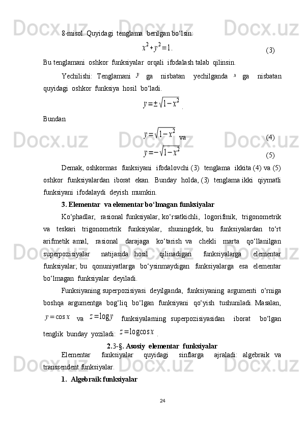 8-misol. Quyidagi  tenglama  berilgan bo‘lsin: x2+	y2=	1.
           (3)
Bu tenglamani  oshkor  funksiyalar  orqali  ifodalash talab  qilinsin.
Yechilishi:   Tenglamani  	
y   ga     nisbatan     yechilganda  	x   ga     nisbatan
quyidagi  oshkor  funksiya  hosil  bo‘ladi. 	
y=	±	√1−	x2
.
Bundan 
 	
y=	√1−	x2  va            (4)
 	
y=	−	√1−	x2 (5)
Demak, oshkormas   funksiyani   ifodalovchi (3)   tenglama   ikkita (4) va (5)
oshkor   funksiyalardan   iborat   ekan.   Bunday   holda, (3)   tenglama ikki   qiymatli
funksiyani  ifodalaydi  deyish  mumkin.
3. Elementar  va elementar bo‘lmagan funksiyalar
Ko‘phadlar,   rasional  funksiyalar, ko‘rsatkichli,   logorifmik,    trigonometrik
va     teskari     trigonometrik     funksiyalar,     shuningdek,   bu     funksiyalardan     to‘rt
arifmetik   amal,     rasional     darajaga     ko‘tarish   va     chekli     marta     qo‘llanilgan
superpozisiyalar     natijasida   hosil     qilinadigan     funksiyalarga     elementar
funksiyalar;   bu     qonuniyatlarga     bo‘ysinmaydigan     funksiyalarga     esa     elementar
bo‘lmagan  funksiyalar  deyiladi. 
Funksiyaning superpozisiyasi  deyilganda,  funksiyaning  argumenti  o‘rniga
boshqa   argumentga   bog‘liq   bo‘lgan   funksiyani   qo‘yish   tushuniladi. Masalan,	
y=	cos	x
  va  	z=	log	y   funksiyalarning   superpozisiyasidan     iborat     bo‘lgan
tenglik  bunday  yoziladi: 	
z=	logcos	x .
2. 3 -§.  Asosiy  elementar  funksiyalar
Elementar     funksiyalar     quyidagi     sinflarga     ajraladi:   algebraik   va
transsendent funksiyalar.
1. Algebraik funksiyalar
24 