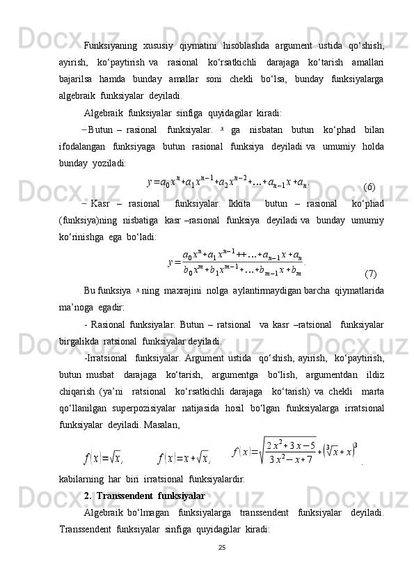 Funksiyaning   xususiy   qiymatini   hisoblashda   argument   ustida   qo‘shish,
ayirish,     ko‘paytirish   va     rasional     ko‘rsatkichli     darajaga     ko‘tarish     amallari
bajarilsa     hamda     bunday     amallar     soni     chekli     bo‘lsa,     bunday     funksiyalarga
algebraik  funksiyalar  deyiladi.
Algebraik  funksiyalar  sinfiga  quyidagilar  kiradi: 
  Butun   –   rasional     funksiyalar.  ̶	x   ga     nisbatan     butun     ko‘phad     bilan
ifodalangan     funksiyaga     butun     rasional     funksiya     deyiladi   va     umumiy     holda
bunday  yoziladi:
 	
y=	a0xn+a1xn−1+a2xn−2+…	+an−1x+an. (6)
  Kasr   –   rasional     funksiyalar.   Ikkita     butun   –   rasional     ko‘phad	
̶
(funksiya)ning   nisbatiga   kasr –rasional   funksiya   deyiladi va   bunday   umumiy
ko‘rinishga  ega  bo‘ladi:	
y=	
a0xn+a1xn−1++	…	+an−1x+an	
b0xm+b1xm−1+…	+bm−1x+bm	
.
 (7)
Bu funksiya 	
x ning  maxrajini  nolga  aylantirmaydigan barcha  qiymatlarida
ma’noga  egadir:
-   Rasional   funksiyalar.   Butun   –   ratsional     va   kasr   –ratsional     funksiyalar
birgalikda  ratsional  funksiyalar deyiladi.
-Irratsional     funksiyalar.   Argument   ustida     qo‘shish,   ayirish,     ko‘paytirish,
butun   musbat     darajaga     ko‘tarish,     argumentga     bo‘lish,     argumentdan     ildiz
chiqarish   (ya’ni     ratsional     ko‘rsatkichli   darajaga     ko‘tarish)   va   chekli     marta
qo‘llanilgan   superpozisiyalar   natijasida   hosil   bo‘lgan   funksiyalarga     irratsional
funksiyalar    deyiladi. Masalan, 	
f(x)=	√x,	f(x)=	x+√x,	
f(x)=	
√	
2	x2+3	x−	5	
3	x2−	x+	7	
+(3√	x+	x)
3
.
kabilarning  har  biri  irratsional  funksiyalardir.
2. Transsendent  funksiyalar 
Algebraik   bo‘lmagan     funksiyalarga     transsendent     funksiyalar     deyiladi.
Transsendent  funksiyalar  sinfiga  quyidagilar  kiradi:
25 