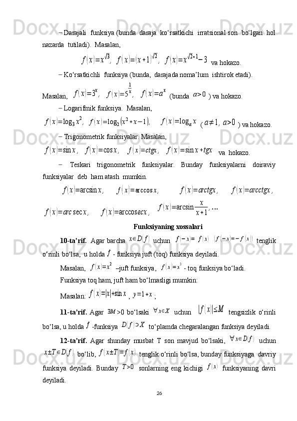   Darajali  funksiya (bunda  daraja  ko‘rsatkichi  irratsional son  bo‘lgan  hol̶
nazarda  tutiladi).  Masalan,
 	
f(x)=	x√3,	f(x)=	(x+1)√2,	f(x)=	x√2+1−	3  va hokazo.
  Ko‘rsatkichli  funksiya (bunda,  darajada noma’lum  ishtirok etadi). 	
̶
Masalan,  	
f(x)=	3x,  	f(x)=	5
1
x,  	f(x)=	ax  (bunda 	a>	0 ) va hokazo. 
  Logarifmik funksiya.	
̶    Masalan, 	
f(x)=	log	3x2,	f(x)=	log	2(x2+	x−	1),
   	f(x)=	log	ax  (	a≠	1,a>0 ) va hokazo. 
  Trigonometrik funksiyalar. Masalan, 	
̶	
f(x)=	sin	x,
 	f(x)=	cos	x,   	f(x)=	ctgx	,  	f(x)=	sin	x+tgx   va  hokazo.
      Teskari     trigonometrik     funksiyalar.     Bunday     funksiyalarni     doiraviy	
̶
funksiyalar  deb  ham atash  mumkin. 
f(x)=	arcsin	x,
 	f(x)=	arccos	x,    	f(x)=	arctgx	,  	f(x)=	arcctgx	,	
f(x)=	arc	sec	x,
    	f(x)=	arccos	ecx	,   	f(x)=	arcsin	x
x+1	
,…
Funksiyaning xossalari
10-t а ’rif.    Ag а r b а rch а  	
x∈D	(f)  uchun   	f(−	x)=	f(x)  	(f(−	x)=−	f(x))  t е nglik
o‘rinli bo‘ls а ,  u holda 	
f - funksiya juft (t о q) funksiya d е yil а di. 
M а s а l а n,  	
f(x)=	x2  –juft funksiya,  	f(x)=x3 - t о q funksiya bo‘l а di.
Funksiya t о q h а m, juft h а m bo‘lm а sligi mumkin: 
M а s а l а n: 	
f(x)=|x|+sin	x , 	y=1+x ;
11-t а ’rif.   Ag а r  	
∃Μ >0   bo‘ls а ki  	∀	x∈Χ   uchun    	|f(x)|≤	Μ   t е ngsizlik   o‘rinli
bo‘ls а , u holda 	
f -funksiya 	D	(f)⊃	X  to‘pl а md а  ch е g а r а l а ng а n funksiya d е yil а di. 
12-t а ’rif.   А g а r   shund а y   musb а t   T   s о n   m а vjud   bo‘ls а ki,  	
∀	х∈D(f)   uchun	
x±T	∈D	(f)
 bo‘lib, 	f(x±T)=	f(x)  t е nglik o‘rinli bo‘ls а , bund а y funksiyag а   d а vriy
funksiya   d е yil а di.   Bund а y  	
T>0   s о nl а rning   eng   kichigi  	f(x)   funksiyaning   d а vri
d е yil а di.
26 
