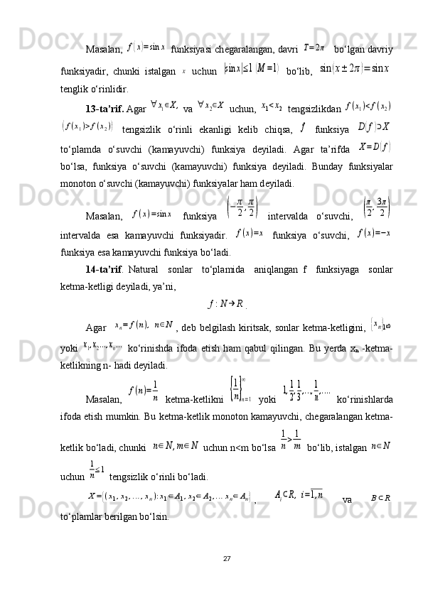 M а s а l а n, f(x)=sin	x  funksiyasi ch е g а r а l а ng а n, d а vri  	T=2π    bo‘lg а n d а vriy
funksiyadir,   chunki   ist а lg а n  	
х   uchun  	|sin	x|≤1(M	=1)   bo‘lib,  	sin	(x±	2π)=	sin	x
t е nglik o‘rinlidir.  
13-t а ’rif.  Ag а r 	
∀	x1∈Χ,  v а  	∀	x2∈Χ  uchun, 	x1<x2  t е ngsizlikd а n 	f(x1)<f(x2)	
(f(x1)>f(x2))
  t е ngsizlik   o‘rinli   ek а nligi   k е lib   chiqs а ,  	f   funksiya  	D	(f)⊃Χ
to‘pl а md а   o‘suvchi   (k а m а yuvchi)   funksiya   d е yil а di.   А g а r   t а ’rifd а  	
Χ=D(f)
bo‘ls а ,   funksiya   o‘suvchi   (k а m а yuvchi)   funksiya   d е yil а di.   Bund а y   funksiyal а r
m о n о t о n o‘suvchi (k а m а yuvchi) funksiyal а r h а m d е yil а di.
M а s а l а n,  	
f(x)=sin	x   funksiya  	(−	π
2,π
2)   int е rv а ld а   o‘suvchi,  	(
π
2,3π
2	)
int е rv а ld а   es а   k а m а yuvchi   funksiyadir.  	
f(x)=x   funksiya   o‘suvchi,  	f(x)=−x
funksiya es а  k а m а yuvchi funksiya bo‘l а di.
14-t а ’rif .   N а tur а l     s о nl а r     to‘pl а mid а     а niql а ng а n   f     funksiyag а     s о nl а r
k е tm а -k е tligi d е yil а di, ya’ni, 	
f:N	→	R
.
А g а r    	
xn=	f(n),n∈N ,  d е b  b е lgil а sh  kirits а k,  s о nl а r  k е tm а -k е tligini,  	{xn}1∞
yoki  	
x1,x2...,xn...   ko‘rinishd а   if о d а   etish   h а m   q а bul   qiling а n.   Bu   yerda   x
n   -k е tm а -
k е tlikning n- h а di d е yil а di.
M а s а l а n,  	
f(n)=	1
n   k е tm а -k е tlikni  	{
1
n}n=1	
∞   yoki  	
1,1
2,1
3,...,1
n,....   ko‘rinishl а rd а
if о d а  etish mumkin. Bu k е tm а -k е tlik m о n о t о n k а m а yuvchi, ch е g а r а l а ng а n k е tm а -
k е tlik bo‘l а di, chunki  	
n∈N	,m	∈N  uchun n<m bo‘ls а  	
1
n>	1
m  bo‘lib, ist а lg а n 	n∈N
uchun 	
1
n≤1  t е ngsizlik o‘rinli bo‘l а di.	
X={(x1,x2,…	,xn):x1∈А1,x2∈А2,…	xn∈An}
,  	Ai⊂R,i=1,n   v а  	B⊂R
to‘pl а ml а r b е rilg а n bo‘lsin.
27 